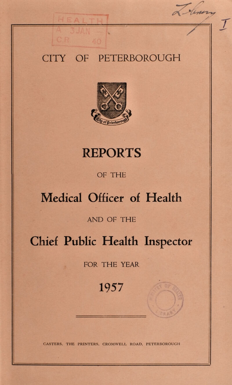 REPORTS OF THE Medical Officer of Health AND OF THE Chief Public Health Inspector FOR THE YEAR 1957 CASTERS, THE PRINTERS. CROMWELL ROAD, PETERBOROUGH