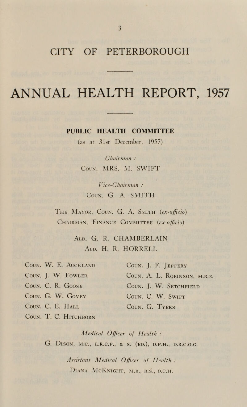 CITY OF PETERBOROUGH ANNUAL HEALTH REPORT, 1957 PUBLIC HEALTH COMMITTEE (as at 31st December, 1957) Chairman : Cot x. MRS. M. SWIFT Vice-Chairman : Coun. G. A. SMITH The Mayor, Coun. G. A. Smith (ex-officio) Chairman, Finance Committee {ex-officio) Ald. G. R. CHAMBERLAIN Aim. H. R. HORRELL Coun. W . E. Auckland Coun. J. F. Jeffery Coun. J. W. Fowler Coun. A. L. Robinson, m.b.e. Coun. C. R. Goose Coun. J. W. Setchfield Coun. G. W. Govey Coun. C. W. Swift Coun. C. E. Hall Coun. G. Tyers Coun. T. C. Hitchborn Medical Officer of Health : G. DlSON, M.C., L.R.C.P., & S. (ED.), D.P.H., D.R.C.O.G. Assistant Medical Officer of Health : Diana McKnight, m.b., b.s\, o.c.h.