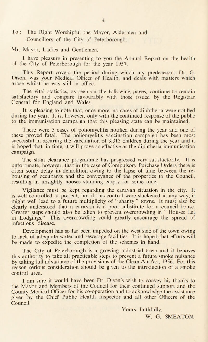 To : The Right Worshipful the Mayor, Aldermen and Councillors of the City of Peterborough. Mr. Mayor, Ladies and Gentlemen, I have pleasure in presenting to you the Annual Report on the health of the City of Peterborough for the year 1957. This Report covers the period during which my predecessor. Dr. G. Dison, was your Medical Officer of Health, and deals with matters which arose whilst he was still in office. The vital statistics, as seen on the following pages, continue to remain satisfactory and compare favourably with those issued by the Registrar General for England and Wales. It is pleasing to note that, once more, no cases of diphtheria were notified during the year. It is, however, only with the continued response of the public to the immunisation campaign that this pleasing state can be maintained. There were 3 cases of poliomyelitis notified during the year and one of these proved fatal. The poliomyelitis vaccination campaign has been most successful in securing the vaccination of 3,313 children during the year and it is hoped that, in time, it will prove as effective as the diphtheria immunisation campaign. The slum clearance programme has progressed very satisfactorily. It is unfortunate, however, that in the case of Compulsory Purchase Orders there is often some delay in demolition owing to the lapse of time between the re¬ housing of occupants and the conveyance of the properties to the Council, resulting in unsightly houses standing empty for some time. Vigilance must be kept regarding the caravan situation in the city. It is well controlled at present, but if this control were slackened in any way, it might well lead to a future multiplicity of “ shanty ” towns. It must also be clearly understood that a caravan is a poor substitute for a council house. Greater steps should also be taken to prevent overcrowding in “ Houses Let in Lodgings.” This overcrowding could greatly encourage the spread of infectious disease. Development has so far been impeded on the west side of the town owing to lack of adequate water and sewerage facilities. It is hoped that efforts will be made to expedite the completion of the schemes in hand. The City of Peterborough is a growing industrial town and it behoves this authority to take all practicable steps to prevent a future smoke nuisance by taking full advantage of the provisions of the Clean Air Act, 1956. For this reason serious consideration should be given to the introduction of a smoke control area. I am sure it would have been Dr. Dison’s wish to convey his thanks to the Mayor and Members of the Council for their continued support and the County Medical Officer for his co-operation and to acknowledge the assistance given by the Chief Public Health Inspector and all other Officers of the Council. Yours faithfully, VV. G. SMEATON.