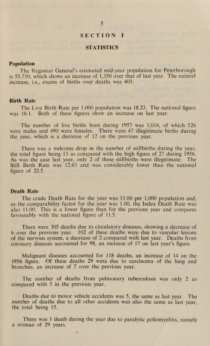 SECTION I STATISTICS Population The Registrar General’s estimated mid-year population for Peterborough is 55.730. which shows an increase of 1,350 over that of last year. The natural increase, i.e., excess of births over deaths was 403. Birth Rate The Live Birth Rate per 1,000 population was 18.23. The national figure was 16.1. Both of these figures show an increase on last year. The number of live births born during 1957 was 1,016, of which 526 were males and 490 were females. There were 47 illegitimate births during the year, which is a decrease of 12 on the previous year. There was a welcome drop in the number of stillbirths during the year, the total figure being 13 as compared with the high figure of 27 during 1956. As was the case last year, only 2 of these stillbirths were illegitimate. The Still Birth Rate was 12.63 and was considerably lower than the national figure of 22.5. Death Rate The crude Death Rate for the year was 11.00 per 1,000 population and, as the comparability factor for the year was 1.00, the Index Death Rate was also 11.00. This is a lower figure than for the previous year and compares favourably with the national figure of 11.5. There were 305 deaths due to circulatory diseases, showing a decrease of 6 over the previous year. 102 of these deaths were due to vascular lesions of the nervous system, a decrease of 2 compared with last year. Deaths from coronary diseases accounted for 98, an increase of 17 on last year’s figure. Malignant diseases accounted for 118 deaths, an increase of 14 on the 1956 figure. Of these deaths 29 were due to carcinoma of the lung and bronchus, an increase of 7 over the previous year. The number of deaths from pulmonary tuberculosis was only 2 as compared with 5 in the previous year. Deaths due to motor vehicle accidents was 5, the same as last year. The number of deaths due to all other accidents was also the same as last year, the total being 15. There was 1 death during the year due to paralytic poliomyelitis, namely a woman of 29 years.