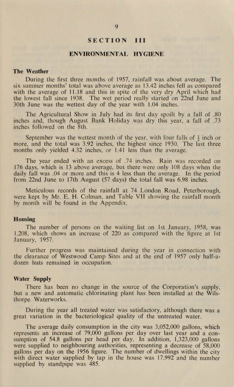 SECTION III ENVIRONMENTAL HYGIENE The Weather During the first three months of 1957, rainfall was about average. The six summer months’ total was above average as 13.42 inches fell as compared with the average of 11.18 and this in spite of the very dry April which had the lowest fall since 1938. The wet period really started on 22nd June and 30th June was the wettest day of the year with 1.04 inches. The Agricultural Show in July had its first day spoilt by a fall of .80 inches and, though August Bank Holiday was dry this year, a fall of .73 inches followed on the 8th. September was the wettest month of the year, with four falls of \ inch or more, and the total was 3.92 inches, the highest since 1930. The last three months only yielded 4.32 inches, or 1.41 less than the average. The year ended with an excess of .74 inches. Rain was recorded on 176 days, which is 13 above average, but there were only 108 days when the daily fall was .04 or more and this is 4 less than the average. In the period from 22nd June to 17th August (57 days) the total fall was 6.98 inches. Meticulous records of the rainfall at 74 London Road, Peterborough, were kept by Mr. E. H. Colman. and Table VII showing the rainfall month by month will be found in the Appendix. Housing The number of persons on the waiting list on 1st January, 1958. was 1.208, which shows an increase of 220 as compared with the figure at 1st January, 1957. Further progress was maintained during the year in connection with the clearance of Westwood Camp Sites and at the end of 1957 only half-a- dozen huts remained in occupation. Water Supply There has been no change in the source of the Corporation’s supply, but a new and automatic chlorinating plant has been installed at the Wils- thorpe Waterworks. During the year all treated water was satisfactory, although there was a great variation in the bacteriological quality of the untreated water. The average daily consumption in the city was 3,052,000 gallons, which represents an increase of 79,000 gallons per day over last year and a con¬ sumption of 54.8 gallons per head per day. In addition, 1,323,000 gallons were supplied to neighbouring authorities, representing a decrease of 58,000 gallons per day on the 1956 figure. The number of dwellings within the city with direct water supplied by tap in the house was 17,992 and the number supplied by standpipe was 485.