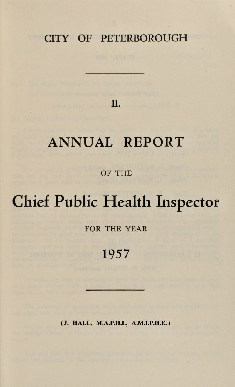 CITY OF PETERBOROUGH n. ANNUAL REPORT OF THE Chief Public Health Inspector FOR THE YEAR 1957 (J. HALL, M.A.P.H.I., A.M.I.P.H.E.)