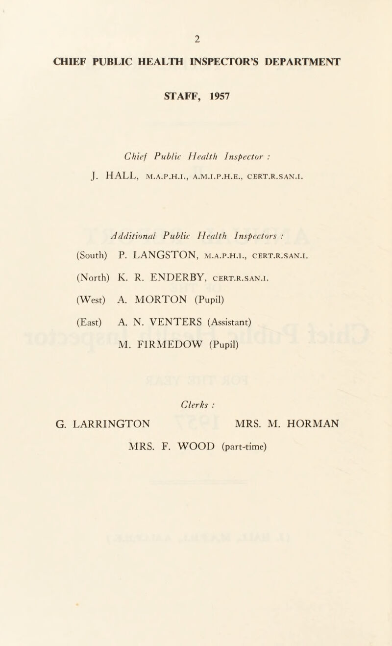 CHIEF PUBLIC HEALTH INSPECTOR’S DEPARTMENT STAFF, 1957 Chief Public Health Inspector : J. HALL, M.A.P.H.I., A.M.I.P.H.E., CERT.R.SAN.I. Additional Public Health Inspectors : (South) P. LANGSTON, m.a.p.h.i., cert.r.san.i. (North) K. R. ENDERBY. cert.r.san.i. (West) A. MORTON (Pupil) (East) A. N. VENTERS (Assistant) M. FIRMEDOW (Pupil) Clerks : G. LARRINGTON MRS. M. HORMAN MRS. F. WOOD (part-time)