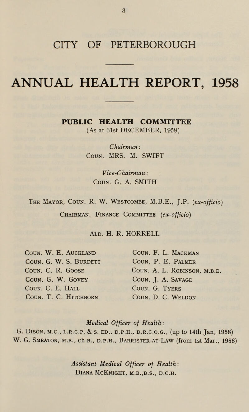 CITY OF PETERBOROUGH ANNUAL HEALTH REPORT, 1958 PUBLIC HEALTH COMMITTEE (As at 31st DECEMBER, 1958) Chairman: Coun. MRS. M. SWIFT Vice-Chairman: Coun. G. A. SMITH The Mayor, Coun. R. W. Westcombe, M.B.E., J.P. (ex-officio) Chairman, Finance Committee (ex-officio) Ald. H. R. Coun. W. E. Auckland Coun. G. W. S. Burdett Coun. C. R. Goose Coun. G. W. Govey Coun. C. E. Hall Coun. T. C. Hitchborn HORRELL Coun. F. L. Mackman Coun. P. E. Palmer Coun. A. L. Robinson, m.b.e. Coun. J. A. Savage Coun. G. Tyers Coun. D. C. Weldon Medical Officer of Health: G. Dison, m.c., l.r.c.p. & s. ED., d.p.h., d.r.c.o.g., (up to 14th Jan, 1958) W. G. Smeaton, m.b., ch.B., d.p.h., Barrister-at-Law (from 1st Mar., 1958) Assistant Medical Officer of Health: Diana McKnight, m.b.,b.s., d.c.h.