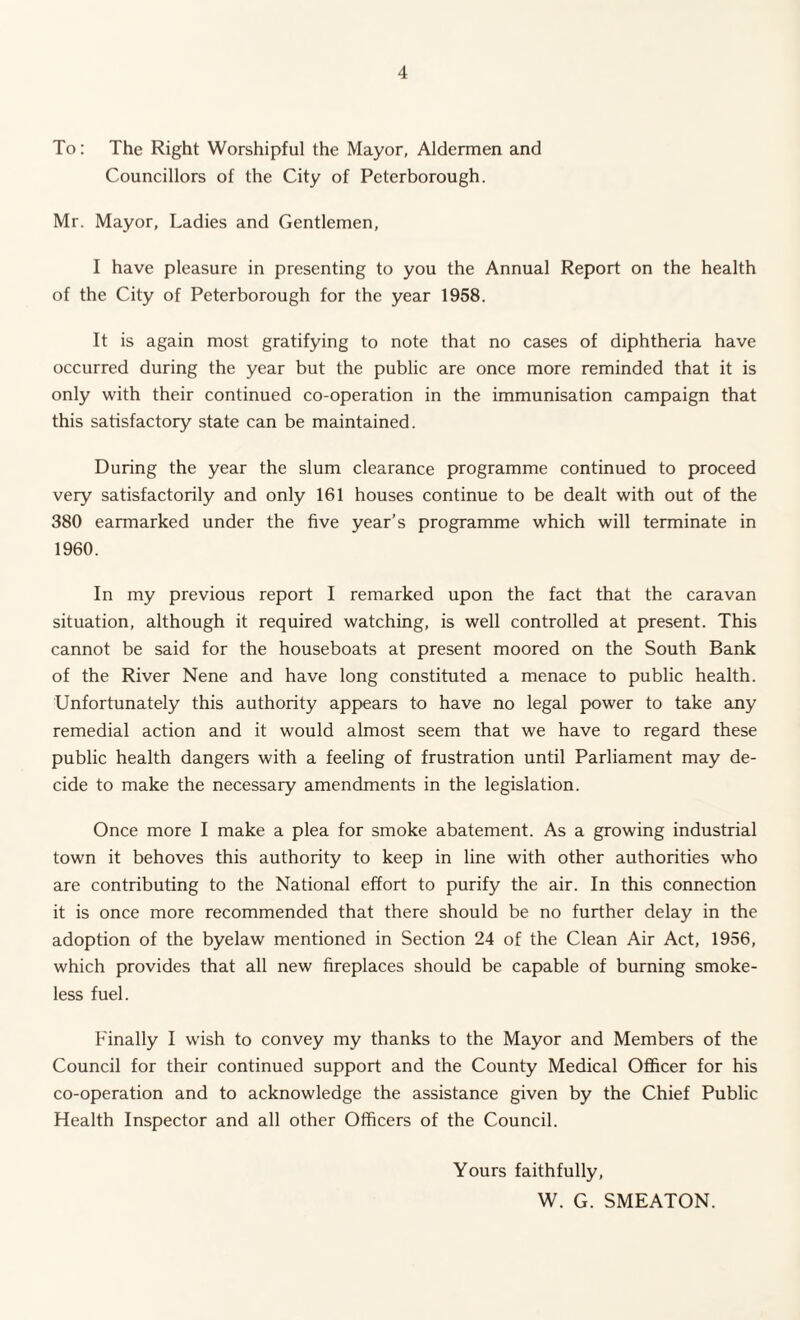 To: The Right Worshipful the Mayor, Aldermen and Councillors of the City of Peterborough. Mr. Mayor, Ladies and Gentlemen, I have pleasure in presenting to you the Annual Report on the health of the City of Peterborough for the year 1958. It is again most gratifying to note that no cases of diphtheria have occurred during the year but the public are once more reminded that it is only with their continued co-operation in the immunisation campaign that this satisfactory state can be maintained. During the year the slum clearance programme continued to proceed very satisfactorily and only 161 houses continue to be dealt with out of the 380 earmarked under the five year’s programme which will terminate in 1960. In my previous report I remarked upon the fact that the caravan situation, although it required watching, is well controlled at present. This cannot be said for the houseboats at present moored on the South Bank of the River Nene and have long constituted a menace to public health. Unfortunately this authority appears to have no legal power to take any remedial action and it would almost seem that we have to regard these public health dangers with a feeling of frustration until Parliament may de¬ cide to make the necessary amendments in the legislation. Once more I make a plea for smoke abatement. As a growing industrial town it behoves this authority to keep in line with other authorities who are contributing to the National effort to purify the air. In this connection it is once more recommended that there should be no further delay in the adoption of the byelaw mentioned in Section 24 of the Clean Air Act, 1956, which provides that all new fireplaces should be capable of burning smoke¬ less fuel. Finally I wish to convey my thanks to the Mayor and Members of the Council for their continued support and the County Medical Officer for his co-operation and to acknowledge the assistance given by the Chief Public Health Inspector and all other Officers of the Council. Yours faithfully, W. G. SMEATON.