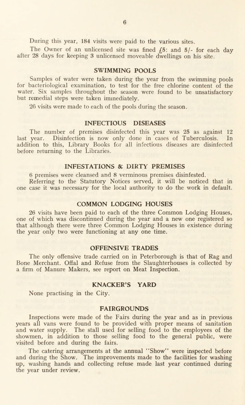 During this year, 184 visits were paid to the various sites. The Owner of an unlicensed site was fined £5: and 5/- for each day after 28 days for keeping 3 unlicensed moveable dwellings on his site. SWIMMING POOLS Samples of water were taken during the year from the swimming pools for bacteriological examination, to test for the free chlorine content of the water. Six samples throughout the season were found to be unsatisfactory but remedial steps were taken immediately. 26 visits were made to each of the pools during the season. INFECTIOUS DISEASES The number of premises disinfected this year was 25 as against 12 last year. Disinfection is now only done in cases of Tuberculosis. In addition to this, Library Books for all infectious diseases are disinfected before returning to the Libraries. INFESTATIONS 8C DIRTY PREMISES 6 premises were cleansed and 8 verminous premises disinfested. Referring to the Statutory Notices served, it will be noticed that in one case it was necessary for the local authority to do the work in default. COMMON LODGING HOUSES 26 visits have been paid to each of the three Common Lodging Houses, one of which was discontinued during the year and a new one registered so that although there were three Common Lodging Houses in existence during the year only two were functioning at any one time. OFFENSIVE TRADES The only offensive trade carried on in Peterborough is that of Rag and Bone Merchant. Offal and Refuse from the Slaughterhouses is collected by a firm of Manure Makers, see report on Meat Inspection. KNACKER’S YARD None practising in the City. FAIRGROUNDS Inspections were made of the Fairs during the year and as in previous years all vans were found to be provided with proper means of sanitation and water supply. The stall used for selling food to the employees of the showmen, in addition to those selling food to the general public, were visited before and during the fairs. The catering arrangements at the annual “Show” were inspected before and during the Show. The improvements made to the facilities for washing up, washing hands and collecting refuse made last year continued during the year under review.