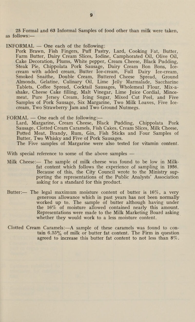 25 Formal and 63 Informal Samples of food other than milk were taken, as follows:— INFORMAL — One each of the following: Pork Brawn, Fish Fingers, Puff Pastry, Lard, Cooking Fat, Butter, Farm Butter, Dairy Cream Slices, Iodine, Camphorated Oil, Olive Oil, Cake Decoration, Plums, White pepper, Cream Cheese, Black Pudding, Steak Pie, Chippolata Pork Sausage, Dairy Cream Bon Bons, Ice¬ cream with added cream, Butter Ice-cream, Full Dairy Ice-cream, Smoked Snaithe, Double Cream, Buttered Cheese Spread, Ground Almonds, Gelatine, Culinary Oil, Lime Jelly Marmalade, Saccharine Tablets, Coffee Spread, Cocktail Sausages, Wholemeal Flour, Mix-a- shake, Cheese Cake filling, Malt Vinegar, Lime Juice Cordial, Mince¬ meat, Pure Jersey Cream, Icing Sugar, Mixed Cut Peel, and Five Samples of Pork Sausage, Six Margarine, Two Milk Loaves, Five Ice¬ cream, Two Strawberry Jam and Two Ground Nutmegs. FORMAL — One each of the following:— Lard, Margarine, Cream Cheese, Black Pudding, Chippolata Pork Sausage, Clotted Cream Caramels, Fish Cakes, Cream Slices, Milk Cheese, Potted Meat, Brandy, Rum, Gin, Fish Sticks and Four Samples of Butter, Two Whisky and Five of Pork Sausages. The Five samples of Margarine were also tested for vitamin content. With special reference to some of the above samples — Milk Cheese:— The sample of milk cheese was found to be low in Milk- fat content which follows the experience of sampling in 1956. Because of this, the City Council wrote to the Ministry sup¬ porting the representations of the Public Analysts’ Association asking for a standard for this product. Butter:— The legal maximum moisture content of butter is 16%, a very generous allowance which in past years has not been normally worked up to. The sample of butter although having under the 16% of moisture allowed contained nearly this amount. Representations were made to the Milk Marketing Board asking whether they would work to a less moisture content. Clotted Cream Caramels:—A sample of these caramels was found to con¬ tain 6.35% of milk or butter fat content. The Firm in question agreed to increase this butter fat content to not less than 8%.