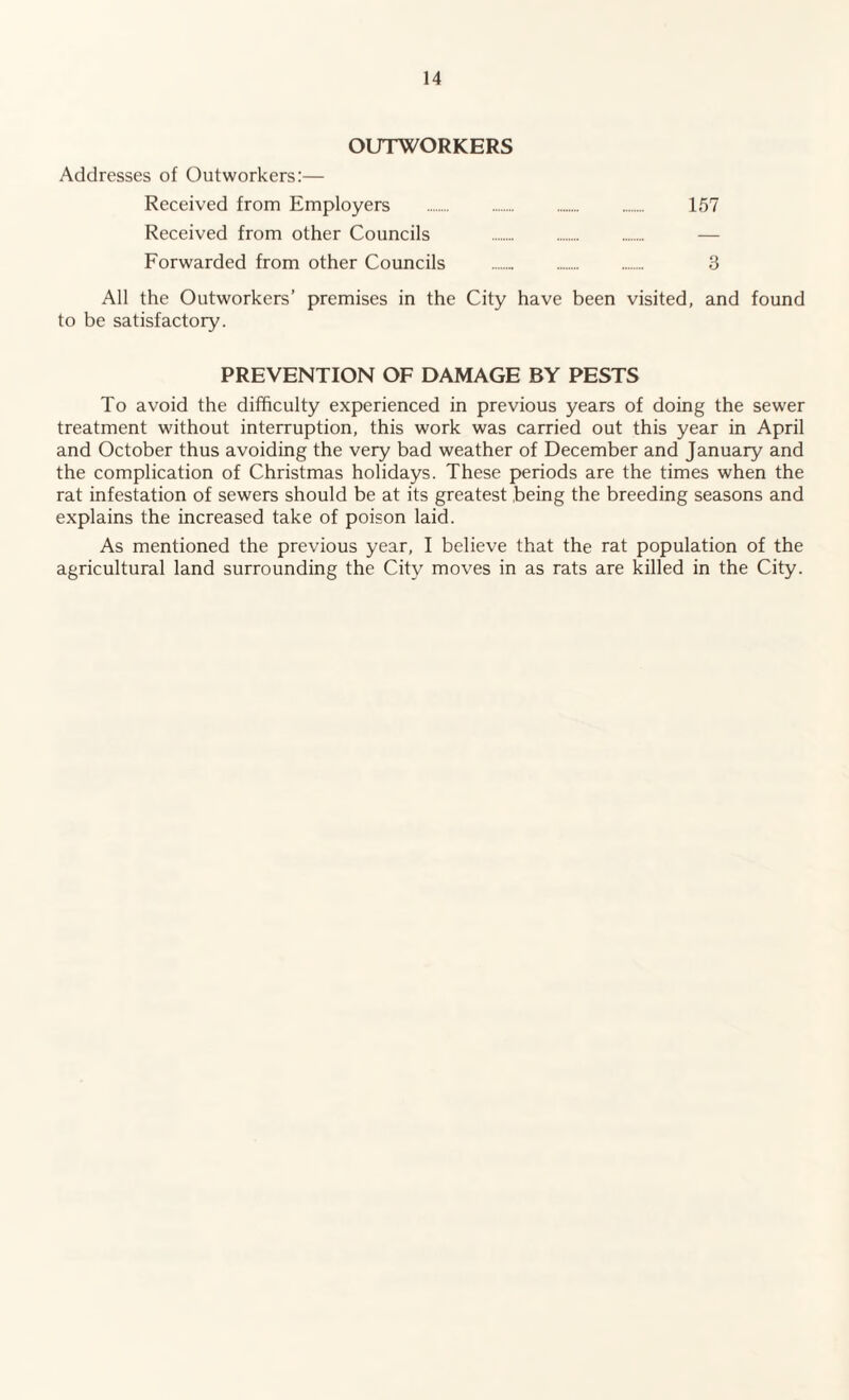 OUTWORKERS Addresses of Outworkers:— Received from Employers . 157 Received from other Councils . Forwarded from other Councils .. . 3 All the Outworkers’ premises in the City have been visited, and found to be satisfactory. PREVENTION OF DAMAGE BY PESTS To avoid the difficulty experienced in previous years of doing the sewer treatment without interruption, this work was carried out this year in April and October thus avoiding the very bad weather of December and January and the complication of Christmas holidays. These periods are the times when the rat infestation of sewers should be at its greatest being the breeding seasons and explains the increased take of poison laid. As mentioned the previous year, I believe that the rat population of the agricultural land surrounding the City moves in as rats are killed in the City.