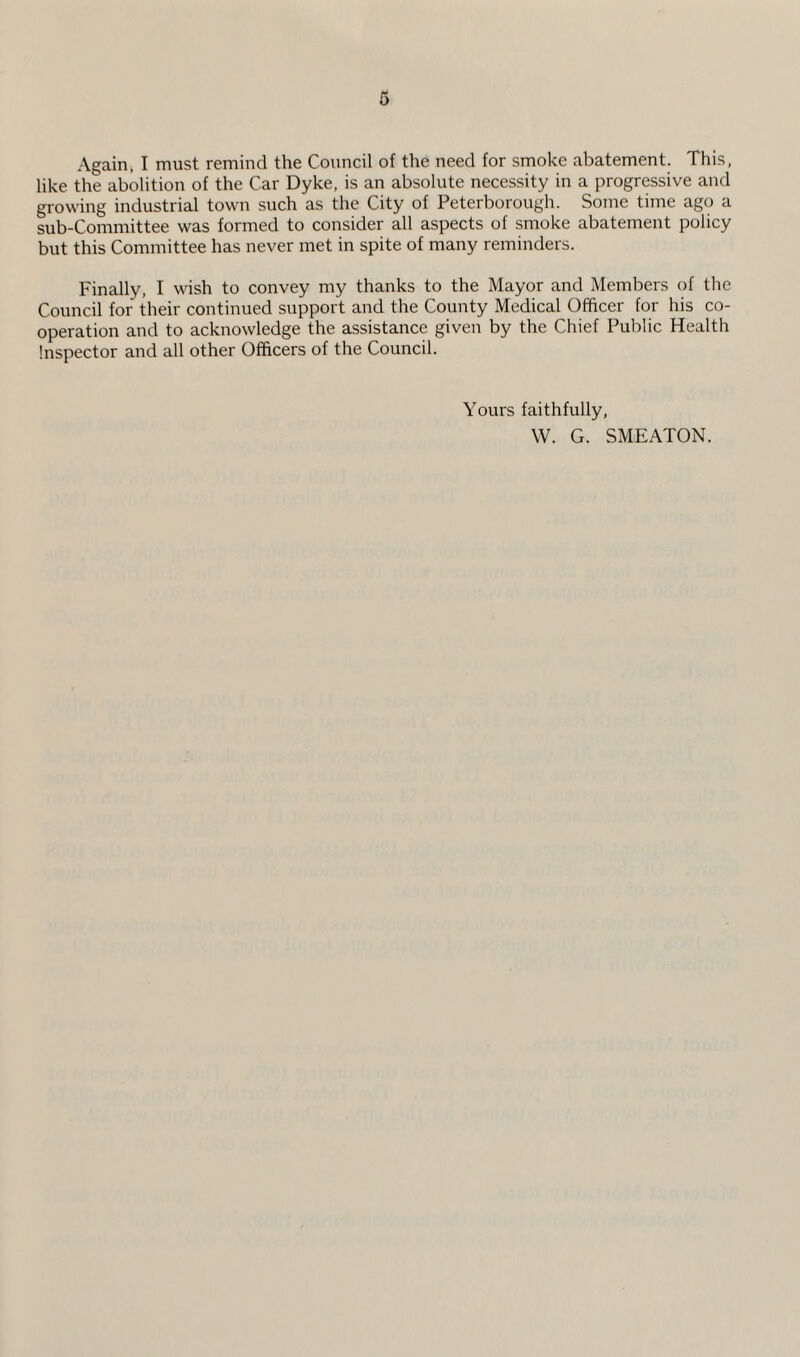 Again, I must remind the Council of the need for smoke abatement. This, like the abolition of the Car Dyke, is an absolute necessity in a progressive and growing industrial town such as the City of Peterborough. Some time ago a sub-Committee was formed to consider all aspects of smoke abatement policy but this Committee has never met in spite of many reminders. Finally, I wish to convey my thanks to the Mayor and Members of the Council for their continued support and the County Medical Officer for his co¬ operation and to acknowledge the assistance given by the Chief Public Health Inspector and all other Officers of the Council. Yours faithfully, W. G. SMEATON.