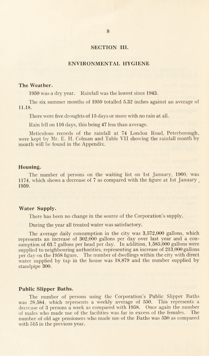 SECTION III. ENVIRONMENTAL HYGIENE The Weather. 1959 was a dry year. Rainfall wras the lowest since 1943. The six summer months of 1959 totalled 5.32 inches against an average of 11.18. There were five droughts of 15 days or more with no rain at all. Rain fell on 116 days, this being 47 less than average. Meticulous records of the rainfall at 74 London Road, Peterborough, were kept by Mr. E. H. Colman and Table VII showing the rainfall month by month will be found in the Appendix. Housing. The number of persons on the waiting list on 1st January, 1960, was 1174, which shows a decrease of 7 as compared with the figure at 1st January > 1959. Water Supply. There has been no change in the source of the Corporation’s supply. During the year all treated water was satisfactory. The average daily consumption in the city was 3,572,000 gallons, which represents an increase of 302,000 gallons per day over last year and a con¬ sumption of 63.7 gallons per head per day. In addition, 1,585,000 gallons were supplied to neighbouring authorities, representing an increase of 213,000 gallons per day on the 1958 figure. The number of dwellings within the city with direct water supplied by tap in the house was 18,879 and the number supplied by standpipe 300. Public Slipper Baths. The number of persons using the Corporation’s Public Slipper Baths w'as 28,584, which represents a weekly average of 550. This represents a decrease of 3 persons a week as compared with 1958. Once again the number of males who made use of the facilities was far in excess of the females. The number of old age pensioners who made use of the Baths was 530 as compared with 515 in the previous year.