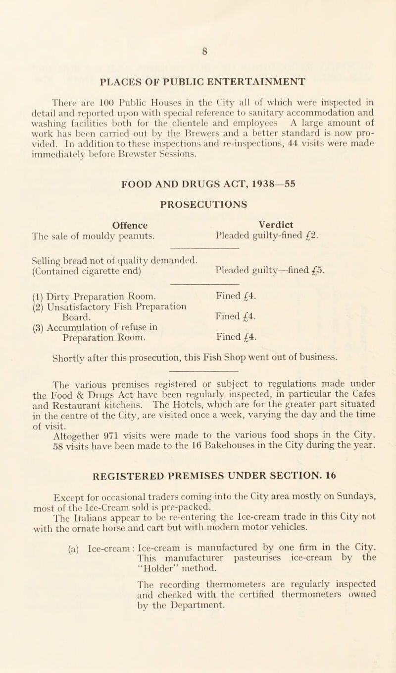 PLACES OF PUBLIC ENTERTAINMENT There are 100 Public Houses in the City all of which were inspected in detail and reported upon with special reference to sanitary accommodation and washing facilities both for the clientele and employees A large amount of work has been carried out by the Brewers and a better standard is now pro¬ vided. In addition to these inspections and re-inspections, 44 visits were made immediately before Brewster Sessions. FOOD AND DRUGS ACT, 1938—55 PROSECUTIONS Offence The sale of mouldy peanuts. Verdict Pleaded guilty-fined £2. Selling bread not of quality demanded. (Contained cigarette end) Pleaded guilty—fined £5. (1) Dirty Preparation Room. Fined £4. (2) Unsatisfactory Fish Preparation Board. Fined £4. (3) Accumulation of refuse in Preparation Room. Fined £4. Shortly after this prosecution, this Fish Shop went out of business. The various premises registered or subject to regulations made under the Food & Drugs Act have been regularly inspected, in particular the Cafes and Restaurant kitchens. The Hotels, which are for the greater part situated in the centre of the City, are visited once a week, varying the day and the time of visit. Altogether 971 visits were made to the various food shops in the City. 58 visits have been made to the 16 Bakehouses in the City during the year. REGISTERED PREMISES UNDER SECTION. 16 Except for occasional traders coming into the City area mostly on Sundays, most of the Ice-Cream sold is pre-packed. The Italians appear to be re-entering the Ice-cream trade in this City not with the ornate horse and cart but with modem motor vehicles. (a) Ice-cream: Ice-cream is manufactured by one firm in the City. This manufacturer pasteurises ice-cream by the “Holder” method. The recording thermometers are regularly inspected and checked with the certified thermometers owned by the Department.