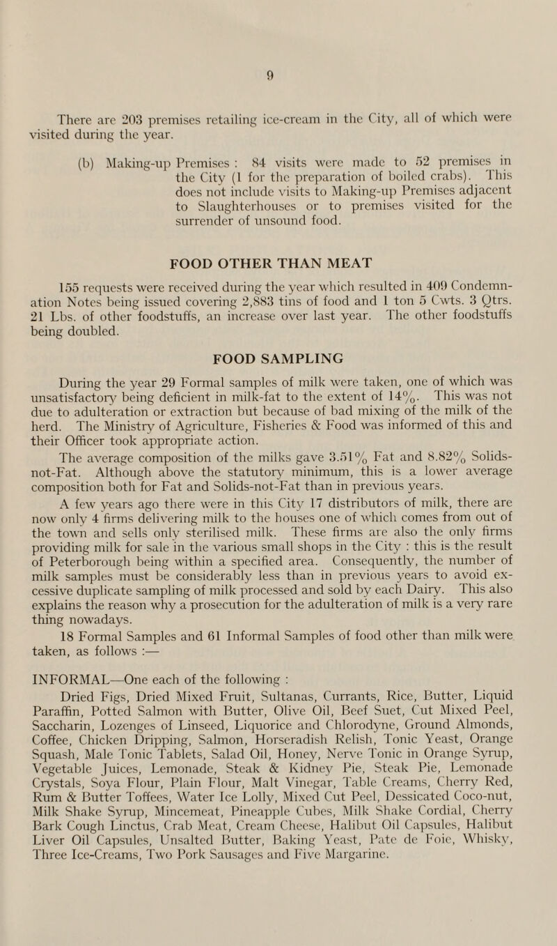 There are 203 premises retailing ice-cream in the City, all of which were visited during the year. (b) Making-up Premises : 84 visits were made to 52 premises in the City (1 for the preparation of boiled crabs). This does not include visits to Making-up Premises adjacent to Slaughterhouses or to premises visited for the surrender of unsound food. FOOD OTHER THAN MEAT 155 requests were received during the year which resulted in 409 Condemn¬ ation Notes being issued covering 2,883 tins of food and 1 ton 5 Cwts. 3 Qtrs. 21 Lbs. of other foodstuffs, an increase over last year. The other foodstuffs being doubled. FOOD SAMPLING During the year 29 Formal samples of milk were taken, one of which was unsatisfactory being deficient in milk-fat to the extent of 14%. This was not due to adulteration or extraction but because of bad mixing of the milk of the herd. The Ministry of Agriculture, Fisheries & Food was informed of this and their Officer took appropriate action. The average composition of the milks gave 3.51% Fat and 8.82% Solids- not-Fat. Although above the statutory minimum, this is a lower average composition both for Fat and Solids-not-Fat than in previous years. A few years ago there were in this City 17 distributors of milk, there are now only 4 firms delivering milk to the houses one of which comes from out of the town and sells only sterilised milk. These firms are also the only firms providing milk for sale in the various small shops in the City : this is the result of Peterborough being within a specified area. Consequently, the number of milk samples must be considerably less than in previous years to avoid ex¬ cessive duplicate sampling of milk processed and sold by each Dairy. This also explains the reason why a prosecution for the adulteration of milk is a very rare thing nowadays. 18 Formal Samples and 61 Informal Samples of food other than milk were taken, as follows :— INFORMAL—One each of the following : Dried Figs, Dried Mixed Fruit, Sultanas, Currants, Rice, Butter, Liquid Paraffin, Potted Salmon with Butter, Olive Oil, Beef Suet, Cut Mixed Peel, Saccharin, Lozenges of Linseed, Liquorice and Chlorodyne, Ground Almonds, Coffee, Chicken Dripping, Salmon, Horseradish Relish, Tonic Yeast, Orange Squash, Male Tonic Tablets, Salad Oil, Honey, Nerve Tonic in Orange Syrup, Vegetable Juices, Lemonade, Steak & Kidney Pie, Steak Pie, Lemonade Crystals, Soya Flour, Plain Flour, Malt Vinegar, Table Creams, Cherry Red, Rum & Butter Toffees, Water Ice Lolly, Mixed Cut Peel, Dessicated Coco-nut, Milk Shake Syrup, Mincemeat, Pineapple Cubes, Milk Shake Cordial, Cherry Bark Cough Linctus, Crab Meat, Cream Cheese, Halibut Oil Capsules, Halibut Liver Oil Capsules, Unsalted Butter, Baking Yeast, Pate dc Foie, Whisky, Three Ice-Creams, Two Pork Sausages and Five Margarine.