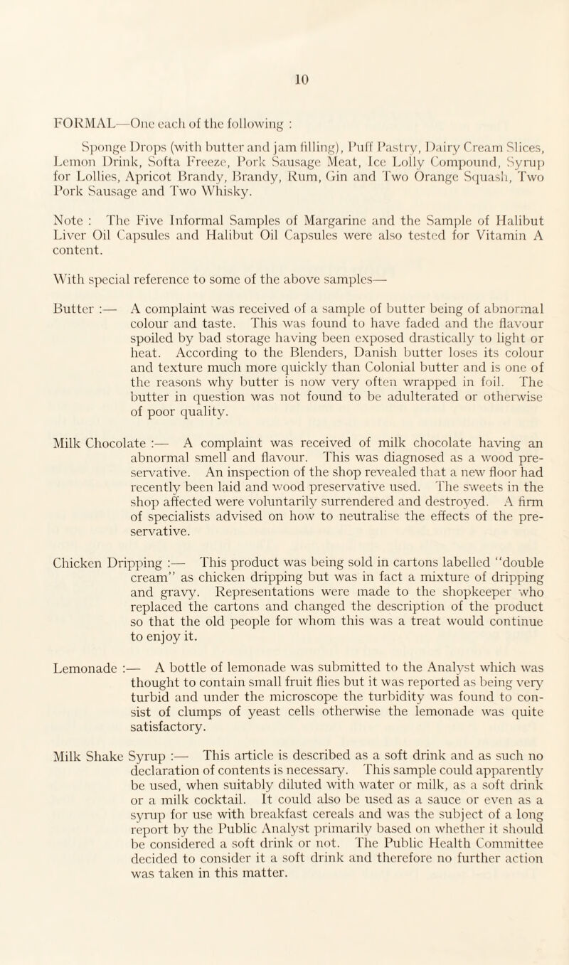 FORMAL—One each of the following : Sponge Drops (with butter and jam filling), Puff Pastry, Dairy Cream Slices, Lemon Drink, Softa Freeze, Pork Sausage Meat, Ice Lolly Compound, Syrup for Lollies, Apricot Brandy, Brandy, Rum, Gin and Two Orange Squash, Two Pork Sausage and Two Whisky. Note : The Five Informal Samples of Margarine and the Sample of Halibut Liver Oil Capsules and Halibut Oil Capsules were also tested for Vitamin A content. With special reference to some of the above samples— Butter :— A complaint was received of a sample of butter being of abnormal colour and taste. This was found to have faded and the flavour spoiled by bad storage having been exposed drastically to light or heat. According to the Blenders, Danish butter loses its colour and texture much more quickly than Colonial butter and is one of the reasons why butter is now very often wrapped in foil. The butter in question was not found to be adulterated or otherwise of poor quality. Milk Chocolate :— A complaint was received of milk chocolate having an abnormal smell and flavour. This was diagnosed as a wood pre¬ servative. An inspection of the shop revealed that a new floor had recently been laid and wood preservative used. The sweets in the shop affected were voluntarily surrendered and destroyed. A firm of specialists advised on how to neutralise the effects of the pre¬ servative. Chicken Dripping :—- This product was being sold in cartons labelled “double cream” as chicken dripping but was in fact a mixture of dripping and gravy. Representations were made to the shopkeeper who replaced the cartons and changed the description of the product so that the old people for whom this was a treat would continue to enjoy it. Lemonade :— A bottle of lemonade was submitted to the Analyst which was thought to contain small fruit flies but it was reported as being very7 turbid and under the microscope the turbidity was found to con¬ sist of clumps of yeast cells otherwise the lemonade was quite satisfactory. Milk Shake Syrup :— This article is described as a soft drink and as such no declaration of contents is necessary. This sample could apparently be used, when suitably diluted with water or milk, as a soft drink or a milk cocktail. It could also be used as a sauce or even as a syrup for use with breakfast cereals and was the subject of a long report by the Public Analyst primarily based on whether it should be considered a soft drink or not. The Public Health Committee decided to consider it a soft drink and therefore no further action was taken in this matter.