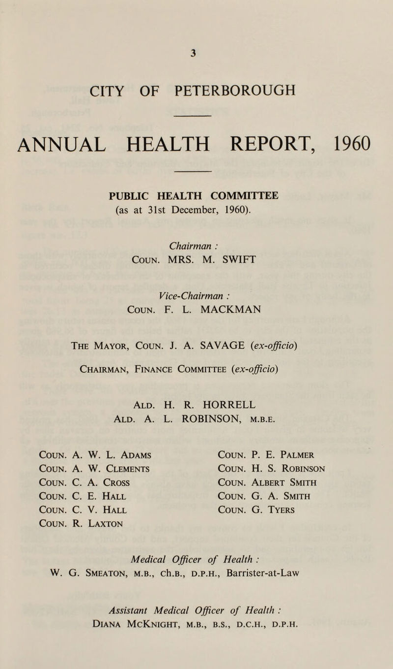 CITY OF PETERBOROUGH ANNUAL HEALTH REPORT, 1960 PUBLIC HEALTH COMMITTEE (as at 31st December, 1960). Chairman : Coun. MRS. M. SWIFT Vice-Chairman : Coun. F. L. MACKMAN The Mayor, Coun. J. A. SAVAGE (ex-officio) Chairman, Finance Committee (ex-officio) Ald. H. R. HORRELL Ald. A. L. ROBINSON, M.B.E. Coun. A. W. L. Adams Coun. P. E. Palmer Coun. A. W. Clements Coun. H. S. Robinson Coun. C. A. Cross Coun. Albert Smith Coun. C. E. Hall Coun. G. A. Smith Coun. c. V. Hall Coun. G. Tyers Coun. R. Laxton Medical Officer of Health : W. G. Smeaton, m.b., ch.B., d.p.h., Barrister-at-Law Assistant Medical Officer of Health : Diana McKnight, m.b., b.s., d.c.h., d.p.h.