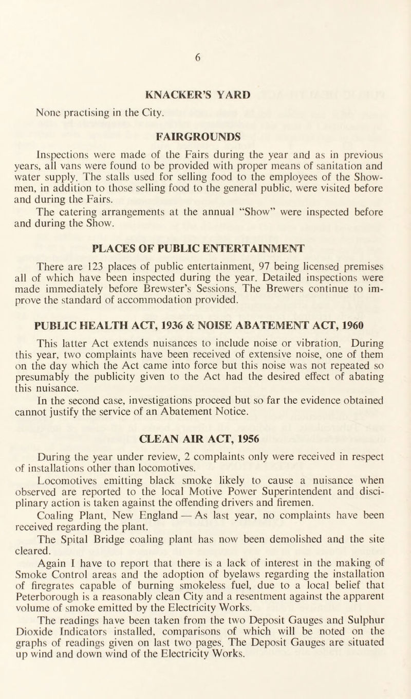 KNACKER S YARD None practising in the City. FAIRGROUNDS Inspections were made of the Fairs during the year and as in previous years, all vans were found to be provided with proper means of sanitation and water supply. The stalls used for selling food to the employees of the Show¬ men, in addition to those selling food to the general public, were visited before and during the Fairs. The catering arrangements at the annual “Show” were inspected before and during the Show. PLACES OF PUBLIC ENTERTAINMENT There are 123 places of public entertainment, 97 being licensed premises all of which have been inspected during the year. Detailed inspections were made immediately before Brewster’s Sessions. The Brewers continue to im¬ prove the standard of accommodation provided. PUBLIC HEALTH ACT, 1936 & NOISE ABATEMENT ACT, 1960 This latter Act extends nuisances to include noise or vibration. During this year, two complaints have been received of extensive noise, one of them on the day which the Act came into force but this noise was not repeated so presumably the publicity given to the Act had the desired effect of abating this nuisance. In the second case, investigations proceed but so far the evidence obtained cannot justify the service of an Abatement Notice. CLEAN AIR ACT, 1956 During the year under review, 2 complaints only were received in respect of installations other than locomotives. Locomotives emitting black smoke likely to cause a nuisance when observed are reported to the local Motive Power Superintendent and disci¬ plinary action is taken against the offending drivers and firemen. Coaling Plant, New England — As last year, no complaints have been received regarding the plant. The Spital Bridge coaling plant has now been demolished and the site cleared. Again I have to report that there is a lack of interest in the making of Smoke Control areas and the adoption of byelaws regarding the installation of firegrates capable of burning smokeless fuel, due to a local belief that Peterborough is a reasonably clean City and a resentment against the apparent volume of smoke emitted by the Electricity Works. The readings have been taken from the two Deposit Gauges and Sulphur Dioxide Indicators installed, comparisons of which will be noted on the graphs of readings given on last two pages. The Deposit Gauges are situated up wind and down wind of the Electricity Works.