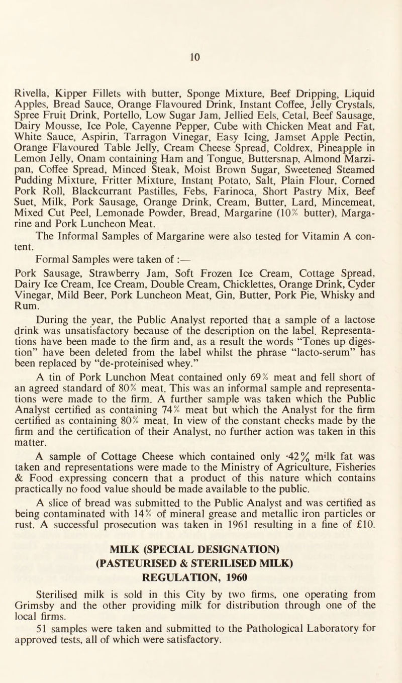 Rivella, Kipper Fillets with butter. Sponge Mixture, Beef Dripping, Liquid Apples, Bread Sauce, Orange Flavoured Drink, Instant Coffee, Jelly Crystals, Spree Fruit Drink, Portello, Low Sugar Jam, Jellied Eels, Cetal, Beef Sausage, Dairy Mousse, Ice Pole, Cayenne Pepper, Cube with Chicken Meat and Fat, White Sauce, Aspirin, Tarragon Vinegar, Easy Icing, Jamset Apple Pectin, Orange Flavoured Table Jelly, Cream Cheese Spread, Coldrex, Pineapple in Lemon Jelly, Onam containing Ham and Tongue, Buttersnap, Almond Marzi¬ pan, Coffee Spread, Minced Steak, Moist Brown Sugar, Sweetened Steamed Pudding Mixture, Fritter Mixture, Instant Potato, Salt, Plain Flour, Corned Pork Roll, Blackcurrant Pastilles, Febs, Farinoca, Short Pastry Mix, Beef Suet, Milk, Pork Sausage, Orange Drink, Cream, Butter, Lard, Mincemeat, Mixed Cut Peel, Lemonade Powder, Bread, Margarine (10% butter), Marga¬ rine and Pork Luncheon Meat. The Informal Samples of Margarine were also tested for Vitamin A con¬ tent. Formal Samples were taken of :— Pork Sausage, Strawberry Jam, Soft Frozen Ice Cream, Cottage Spread, Dairy Ice Cream, Ice Cream, Double Cream, Chicklettes, Orange Drink, Cyder Vinegar, Mild Beer, Pork Luncheon Meat, Gin, Butter, Pork Pie, Whisky and Rum. During the year, the Public Analyst reported that a sample of a lactose drink was unsatisfactory because of the description on the label. Representa¬ tions have been made to the firm and, as a result the words “Tones up diges¬ tion” have been deleted from the label whilst the phrase “lacto-serum” has been replaced by “de-proteinised whey.” A tin of Pork Lunchon Meat contained only 69% meat and fell short of an agreed standard of 80% meat. This was an informal sample and representa¬ tions were made to the firm. A further sample was taken which the Public Analyst certified as containing 74% meat but which the Analyst for the firm certified as containing 80% meat. In view of the constant checks made by the firm and the certification of their Analyst, no further action was taken in this matter. A sample of Cottage Cheese which contained only -42% m;lk fat was taken and representations were made to the Ministry of Agriculture, Fisheries & Food expressing concern that a product of this nature which contains practically no food value should be made available to the public. A slice of bread was submitted to the Public Analyst and was certified as being contaminated with 14% of mineral grease and metallic iron particles or rust. A successful prosecution was taken in 1961 resulting in a fine of £10. MILK (SPECIAL DESIGNATION) (PASTEURISED & STERILISED MILK) REGULATION, 1960 Sterilised milk is sold in this City by two firms, one operating from Grimsby and the other providing milk for distribution through one of the local firms. 51 samples were taken and submitted to the Pathological Laboratory for approved tests, all of which were satisfactory.