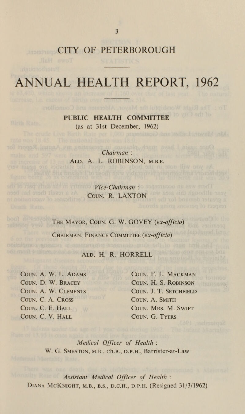 CITY OF PETERBOROUGH ANNUAL HEALTH REPORT, 1962 PUBLIC HEALTH COMMITTEE (as at 31st December, 1962) Chairman : Ald. a. L. ROBINSON, m.b.e. Vice-Chairman : CouN. R. LAXTON The Mayor, Coun. G. W. GOVEY {ex-officio) Chairman, Finance Committee {ex-officio) Ald. H. R. HORRELL Coun. A. W. L. Adams Coun. D. W. Bracey Coun. A. W. Clements Coun. C. A. Cross Coun. C. E. Hall Coun. C. V. Hall Coun. F. L. Mackman Coun. H. S. Robinson Coun. J. T. Setchfield Coun. A. Smith Coun. Mrs. M. Swift Coun. G. Tyers Medical Officer of Health : W. G. Smeaton, M.B., ch.B., D.P.H., Barristcr-at-Law Assistant Medical Officer of Health ; Diana McKnight, m.b., b.s., d.c.h., d.p.h. (Resigned 31/3/1962)