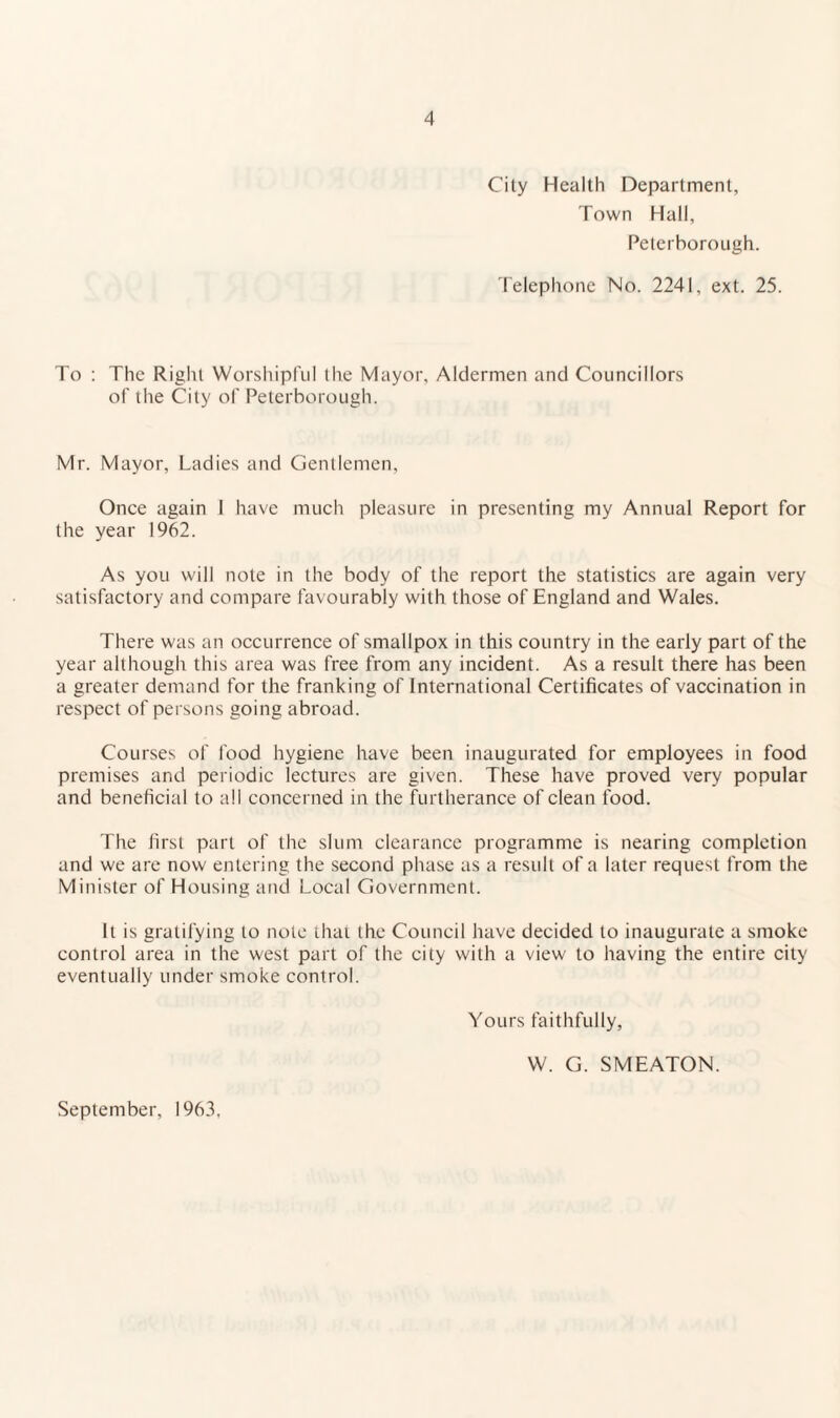 City Health Department, Town Hall, Peterborough. 'I'elephone No. 2241, ext. 25. To : The Right Worshipful the Mayor, Aldermen and Councillors of the City of Peterborough. Mr. Mayor, Ladies and Gentlemen, Once again I have much pleasure in presenting my Annual Report for the year 1962. As you will note in the body of the report the statistics are again very satisfactory and compare favourably with those of England and Wales. There was an occurrence of smallpox in this country in the early part of the year although this area was free from any incident. As a result there has been a greater demand for the franking of International Certificates of vaccination in respect of persons going abroad. Courses of food hygiene have been inaugurated for employees in food premises and periodic lectures are given. These have proved very popular and beneficial to all concerned in the furtherance of clean food. The first part of the slum clearance programme is nearing completion and we are now entering the second phase as a result of a later request from the Minister of Housing and Local Government. It is gratifying to note that the Council have decided to inaugurate a smoke control area in the west part of the city with a view to having the entire city eventually under smoke control. Yours faithfully, W. G. SMEATON. September, 1963,