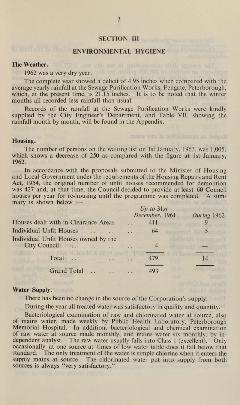 SliCTIOIN III ENVIRONMENTAL HYGIENE The Weather. 1962 was a very dry year. The complete year showed a deficit of 4.95 inches when compared with the average yearly rainfall at the Sewage Purification Works, Fcngate, Peterborough, which, at the present time, is 21.15 inches. It is to be noted that the winter months all recorded less rainfall than usual. Records of the rainfall at the Sewage Purification Works were kindly supplied by the City Engineer’s Department, and Table VII, showing the rainfall month by month, will be found in the Appendix. Housing. The number of persons on the waiting list on 1st January, 1963, was 1,005, which shows a decrease of 250 as compared with the figure at 1st January, 1962. In accordance with the proposals submitted to the Minister of Housing and Local Government under the requirements of the Housing Repairs and Rent Act, 1954, the original number of unfit houses recommended for demolition was 427 and, at that time, the Council decided to provide at least 60 Council houses per year for re-housing until the programme was completed. A sum¬ mary is shown below :— Up to 3H/ December, 1961 Houses dealt with in Clearance Areas .. 411 Individual Unfit Houses .. 64 Individual Unfit Houses owned by the City Council .. .. .. .. 4 During 1962 9 5 Total 479 14 Grand Total .. .. .. 493 Water Supply. There has been no change in the source of tlie Corporation’s supply. During the year all treated water was satisfactory in quality and quantity. Bacteriological examination of raw and chlorinated water at source, also of mains water, made weekly by Public Health Laboratory, Peterborough Memorial Hospital. In addition, bacteriological and chemical examination of raw water at source made monthly, and mains water six monthly, by in¬ dependent analyst. The raw water usually falls into Class 1 (exeellent). Only oceasionally at one source at times of low water table does it tall below that standard. The only treatment of the water is simple chlorine when it enters the supply mains at source. The chlorinated water put into supply from both sources is always “very satisfactory.’’