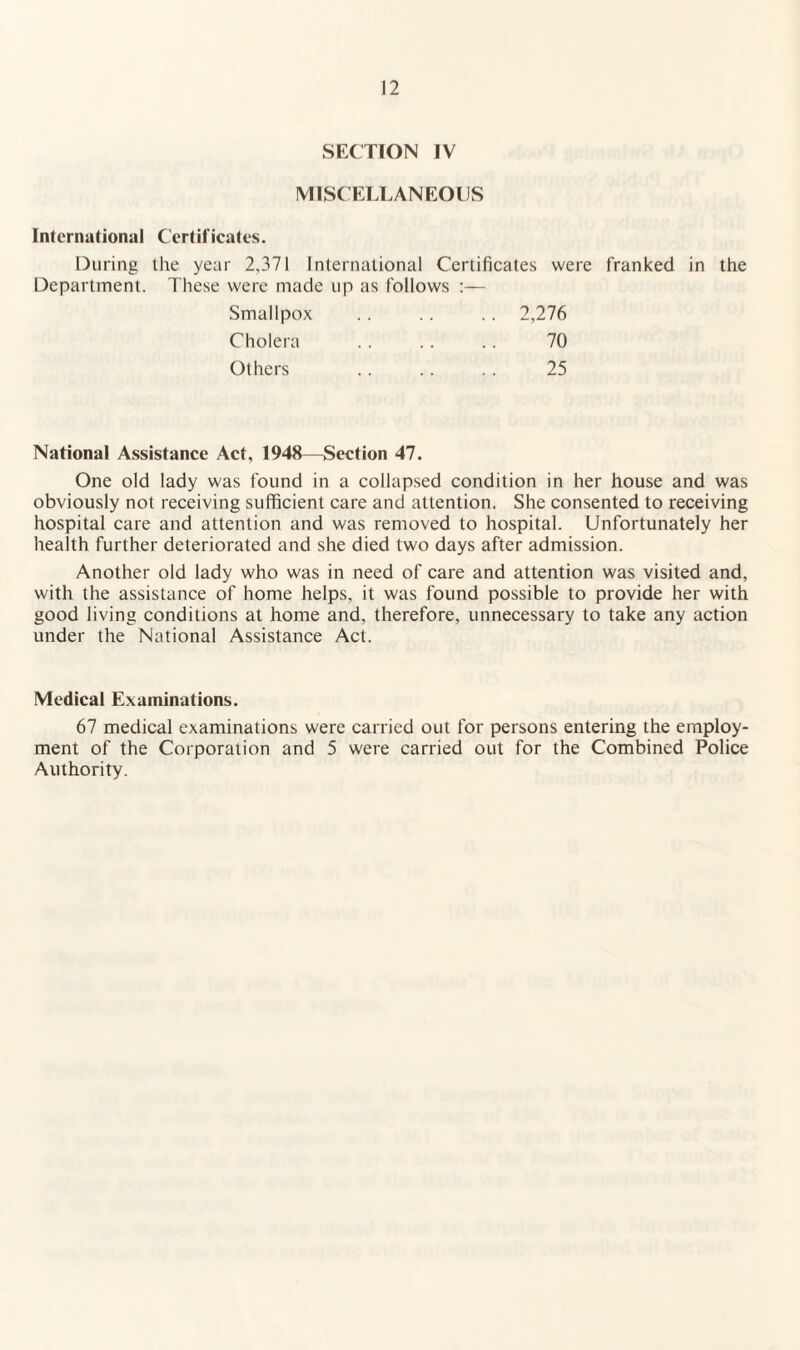 SECTION IV MISC ELLANEOIJS International Certificates. During the year 2,371 International Certificates were franked in the Department. These were made up as follows :— Smallpox Cholera Others 2,276 70 25 National Assistance Act, 1948—Section 47. One old lady was found in a collapsed condition in her house and was obviously not receiving sufficient care and attention. She consented to receiving hospital care and attention and was removed to hospital. Unfortunately her health further deteriorated and she died two days after admission. Another old lady who was in need of care and attention was visited and, with the assistance of home helps, it was found possible to provide her with good living conditions at home and, therefore, unnecessary to take any action under the National Assistance Act. Medical Examinations. 67 medical examinations were carried out for persons entering the employ¬ ment of the Corporation and 5 were carried out for the Combined Police Authority.