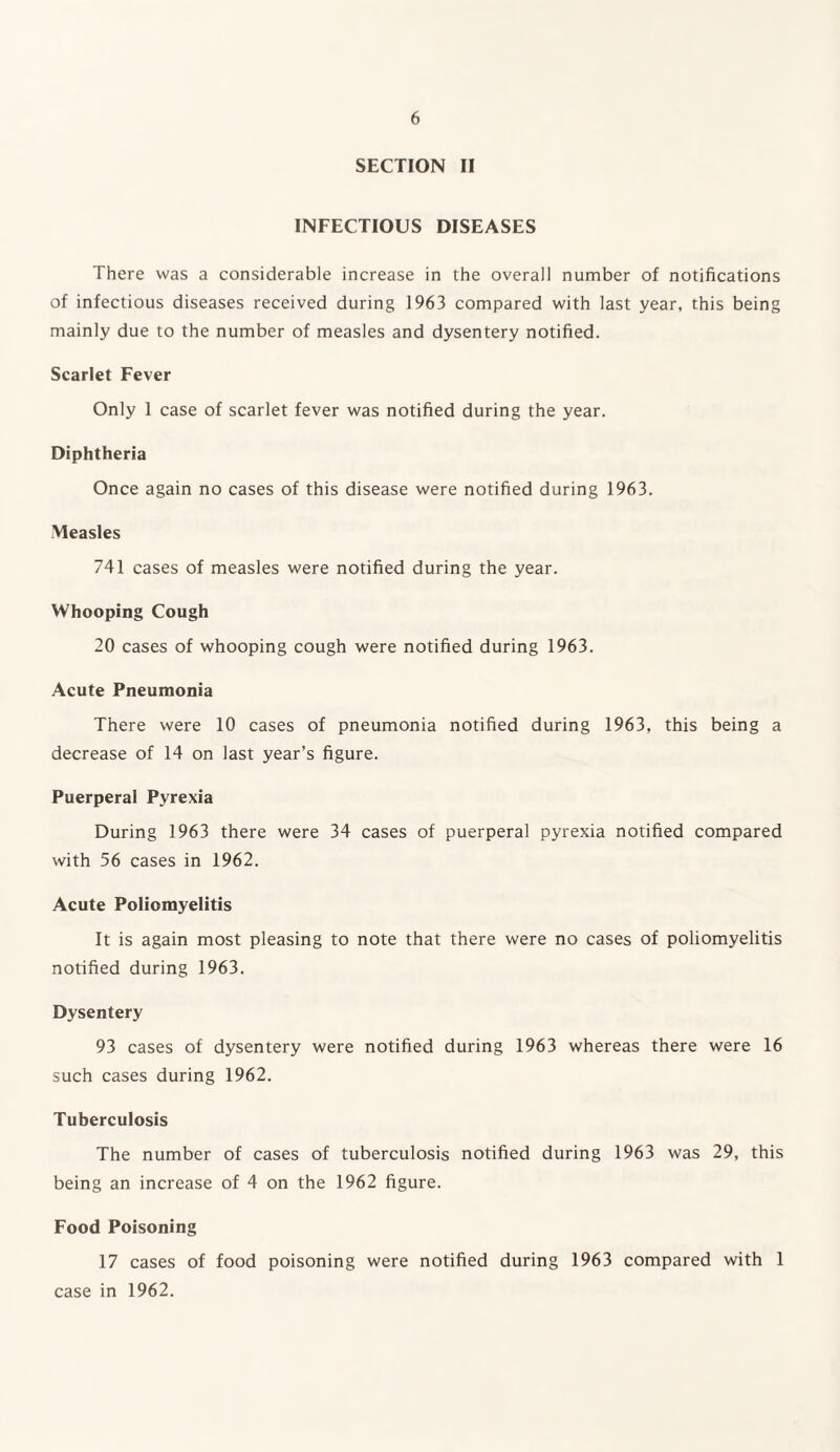 SECTION II INFECTIOUS DISEASES There was a considerable increase in the overall number of notifications of infectious diseases received during 1963 compared with last year, this being mainly due to the number of measles and dysentery notified. Scarlet Fever Only 1 case of scarlet fever was notified during the year. Diphtheria Once again no cases of this disease were notified during 1963. Measles 741 cases of measles were notified during the year. Whooping Cough 20 cases of whooping cough were notified during 1963. Acute Pneumonia There were 10 cases of pneumonia notified during 1963, this being a decrease of 14 on last year’s figure. Puerperal Pyrexia During 1963 there were 34 cases of puerperal pyrexia notified compared with 56 cases in 1962. Acute Poliomyelitis It is again most pleasing to note that there were no cases of poliomyelitis notified during 1963. Dysentery 93 cases of dysentery were notified during 1963 whereas there were 16 such cases during 1962. Tuberculosis The number of cases of tuberculosis notified during 1963 was 29, this being an increase of 4 on the 1962 figure. Food Poisoning 17 cases of food poisoning were notified during 1963 compared with 1 case in 1962.