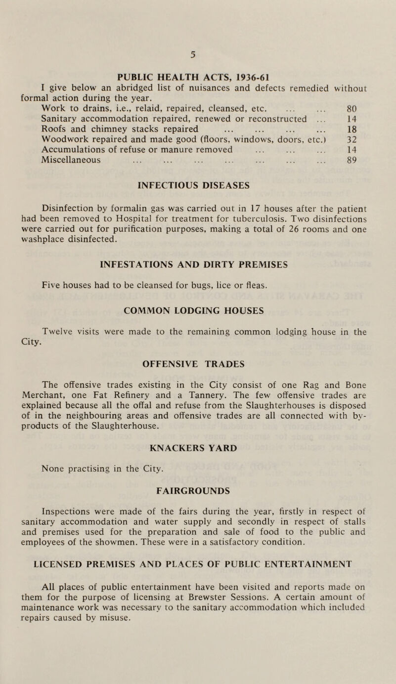 PUBLIC HEALTH ACTS, 1936-61 I give below an abridged list of nuisances and defects remedied without formal action during the year. Work to drains, i.e., relaid, repaired, cleansed, etc. ... ... 80 Sanitary accommodation repaired, renewed or reconstructed ... 14 Roofs and chimney stacks repaired ... ... ... ... 18 Woodwork repaired and made good (floors, windows, doors, etc.) 32 Accumulations of refuse or manure removed ... ... ... 14 Miscellaneous ... ... ... ... ... ... ... 89 INFECTIOUS DISEASES Disinfection by formalin gas was carried out in 17 houses after the patient had been removed to Hospital for treatment for tuberculosis. Two disinfections were carried out for purification purposes, making a total of 26 rooms and one washplace disinfected. INFESTATIONS AND DIRTY PREMISES Five houses had to be cleansed for bugs, lice or fleas. COMMON LODGING HOUSES Twelve visits were made to the remaining common lodging house in the City. OFFENSIVE TRADES The offensive trades existing in the City consist of one Rag and Bone Merchant, one Fat Refinery and a Tannery. The few offensive trades are explained because all the offal and refuse from the Slaughterhouses is disposed of in the neighbouring areas and offensive trades are all connected with by¬ products of the Slaughterhouse. KNACKERS YARD None practising in the City. FAIRGROUNDS Inspections were made of the fairs during the year, firstly in respect of sanitary accommodation and water supply and secondly in respect of stalls and premises used for the preparation and sale of food to the public and employees of the showmen. These were in a satisfactory condition. LICENSED PREMISES AND PLACES OF PUBLIC ENTERTAINMENT All places of public entertainment have been visited and reports made on them for the purpose of licensing at Brewster Sessions. A certain amount of maintenance work was necessary to the sanitary accommodation which included repairs caused by misuse.