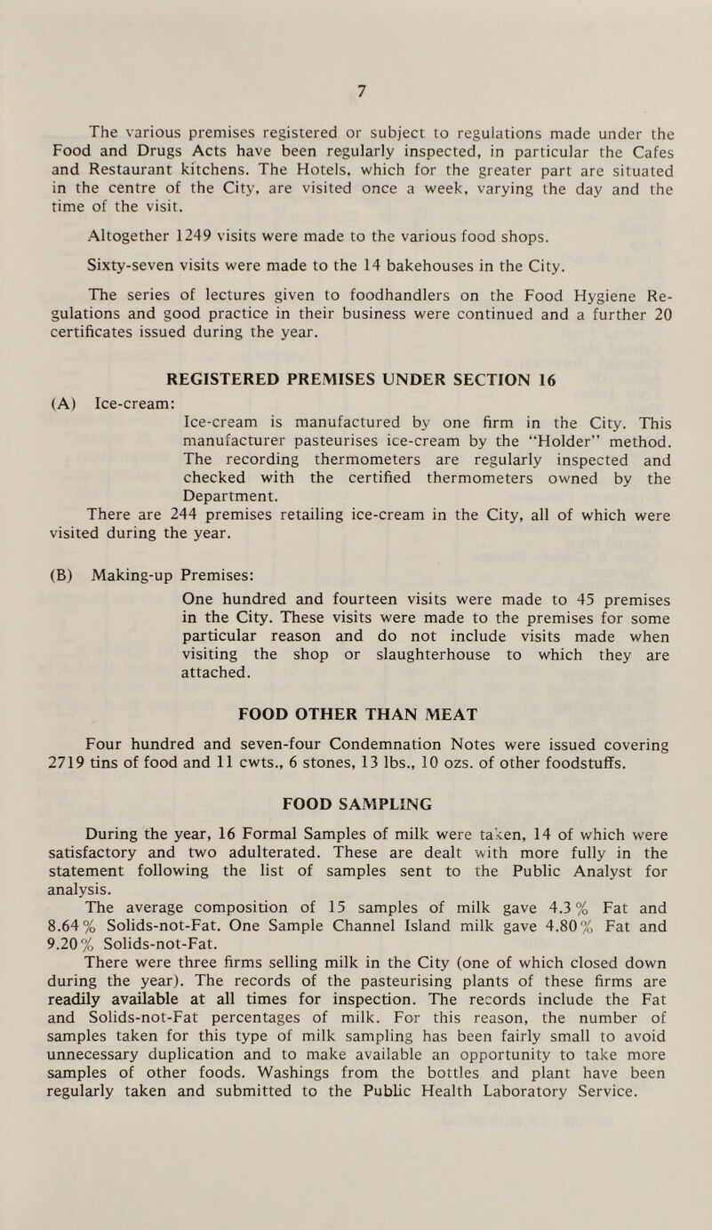 The various premises registered or subject to regulations made under the Food and Drugs Acts have been regularly inspected, in particular the Cafes and Restaurant kitchens. The Hotels, which for the greater part are situated in the centre of the City, are visited once a week, varying the day and the time of the visit. Altogether 1249 visits were made to the various food shops. Sixty-seven visits were made to the 14 bakehouses in the City. The series of lectures given to foodhandlers on the Food Hygiene Re¬ gulations and good practice in their business were continued and a further 20 certificates issued during the year. REGISTERED PREMISES UNDER SECTION 16 (A) Ice-cream: Ice-cream is manufactured by one firm in the City. This manufacturer pasteurises ice-cream by the “Holder” method. The recording thermometers are regularly inspected and checked with the certified thermometers owned by the Department. There are 244 premises retailing ice-cream in the City, all of which were visited during the year. (B) Making-up Premises: One hundred and fourteen visits were made to 45 premises in the City. These visits were made to the premises for some particular reason and do not include visits made when visiting the shop or slaughterhouse to which they are attached. FOOD OTHER THAN MEAT Four hundred and seven-four Condemnation Notes were issued covering 2719 tins of food and 11 cwts., 6 stones, 13 lbs., 10 ozs. of other foodstuffs. FOOD SAMPLING During the year, 16 Formal Samples of milk were taken, 14 of which were satisfactory and two adulterated. These are dealt with more fully in the statement following the list of samples sent to the Public Analyst for analysis. The average composition of 15 samples of milk gave 4.3% Fat and 8.64% Solids-not-Fat. One Sample Channel Island milk gave 4.80% Fat and 9.20% Solids-not-Fat. There were three firms selling milk in the City (one of which closed down during the year). The records of the pasteurising plants of these firms are readily available at all times for inspection. The records include the Fat and Solids-not-Fat percentages of milk. For this reason, the number of samples taken for this type of milk sampling has been fairly small to avoid unnecessary duplication and to make available an opportunity to take more samples of other foods. Washings from the bottles and plant have been regularly taken and submitted to the Public Health Laboratory Service.