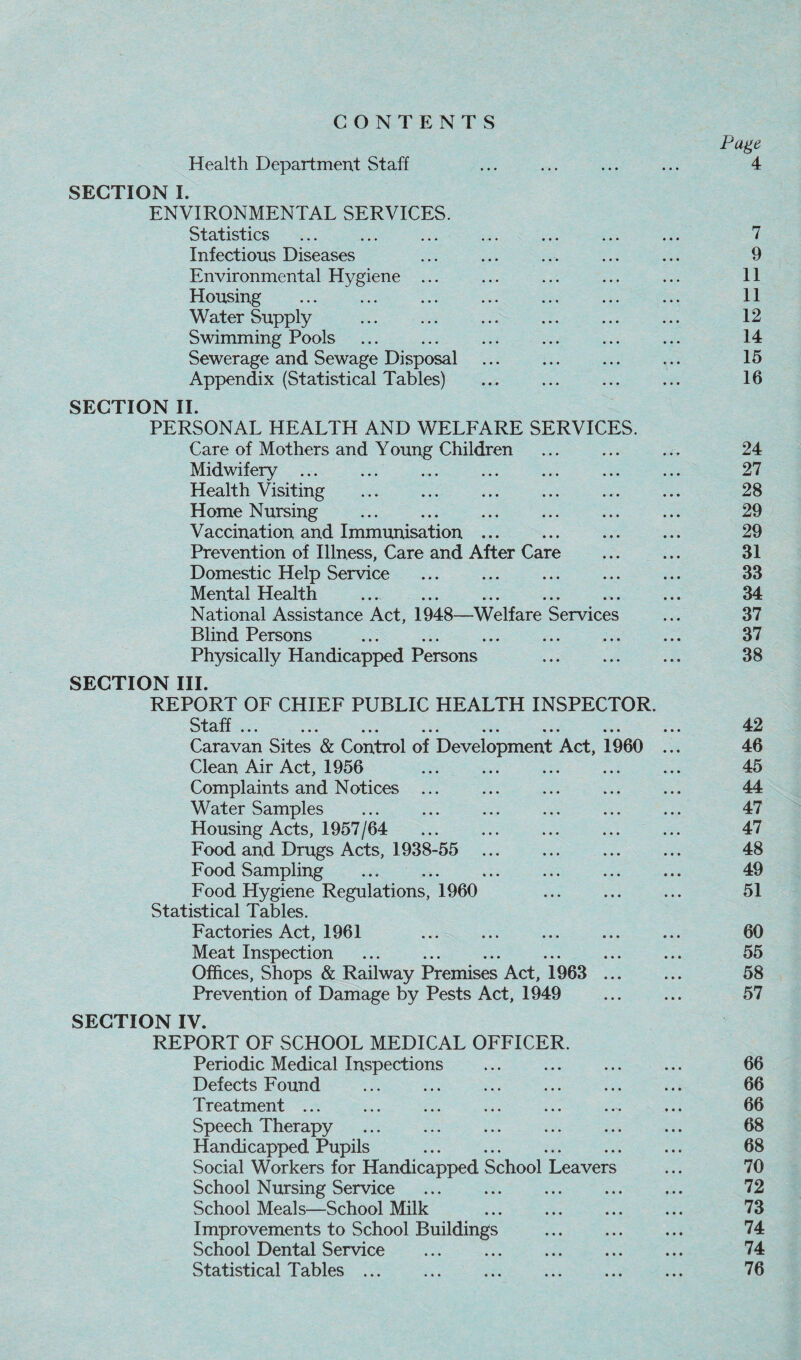 CONTENTS Health Department Staff SECTION I. ENVIRONMENTAL SERVICES. Statistics Infectious Diseases Environmental Hygiene ... Housing . . Water Supply .Y . Swimming Pools Sewerage and Sewage Disposal . Appendix (Statistical Tables) SECTION II. PERSONAL HEALTH AND WELFARE SERVICES. Care of Mothers and Young Children Midwifery ... Health Visiting Home Nursing Vaccination and Immunisation ... Prevention of Illness, Care and After Care Domestic Help Service Mental Health National Assistance Act, 1948—Welfare Services Blind Persons Physically Handicapped Persons . SECTION III. REPORT OF CHIEF PUBLIC HEALTH INSPECTOR. Staff LClil ••• • • • • • • • • • ••• • • • • • * Caravan Sites & Control of Development Act, 1960 Clean Air Act, 1956 . Complaints and Notices ... Water Samples Housing Acts, 1957/64 . Food and Drugs Acts, 1938-55 . Food Sampling . Food Hygiene Regulations, 1960 . Statistical Tables. Factories Act, 1961 . Meat Inspection Offices, Shops & Railway Premises Act, 1963 ... Prevention of Damage by Pests Act, 1949 SECTION IV. REPORT OF SCHOOL MEDICAL OFFICER. Periodic Medical Inspections . Defects Found . Treatment ... Speech Therapy Handicapped Pupils Social Workers for Handicapped School Leavers School Nursing Service . School Meals—School Milk . Improvements to School Buildings . School Dental Service . Statistical Tables ... Page 4 7 9 11 11 12 14 15 16 24 27 28 29 29 31 33 34 37 37 38 42 46 45 44 47 47 48 49 51 60 55 58 57 66 66 66 68 68 70 72 73 74 74 76