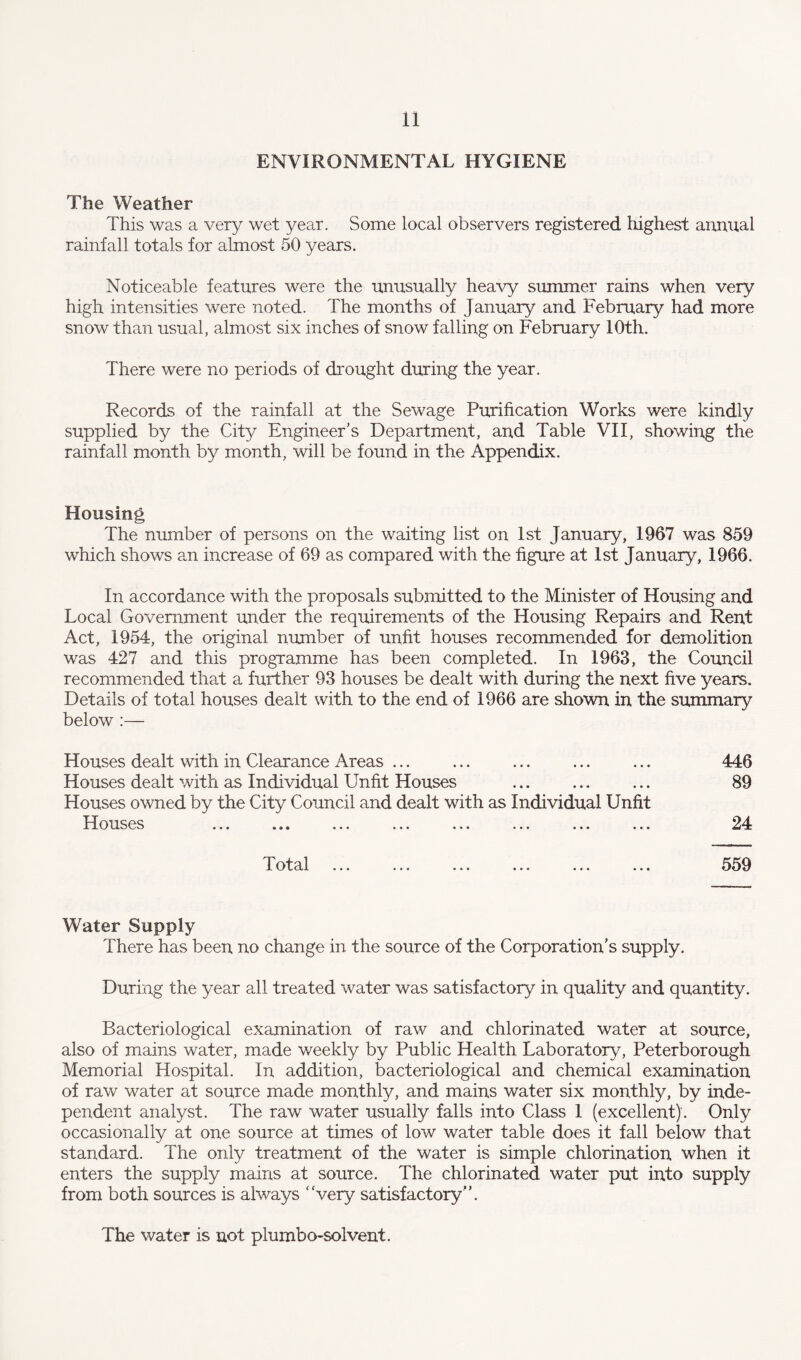 ENVIRONMENTAL HYGIENE The Weather This was a very wet year. Some local observers registered highest annual rainfall totals for almost 50 years. Noticeable features were the unusually heavy summer rains when very high intensities were noted. The months of January and February had more snow than usual, almost six inches of snow falling on February 10th. There were no periods of drought during the year. Records of the rainfall at the Sewage Purification Works were kindly supplied by the City Engineer’s Department, and Table VII, showing the rainfall month by month, will be found in the Appendix. Housing The number of persons on the waiting list on 1st January, 1967 was 859 which shows an increase of 69 as compared with the figure at 1st January, 1966. In accordance with the proposals submitted to the Minister of Housing and Local Government under the requirements of the Housing Repairs and Rent Act, 1954, the original number of unfit houses recommended for demolition was 427 and this programme has been completed. In 1963, the Council recommended that a further 93 houses be dealt with during the next five years. Details of total houses dealt with to the end of 1966 are shown in the summary below :— Houses dealt with in Clearance Areas ... ... ... ... ... 446 Houses dealt with as Individual Unfit Houses ... ... ... 89 Houses owned by the City Council and dealt with as Individual Unfit Houses ... ... ... ... ... ... ... ... 24 Total 559 Water Supply There has been no change in the source of the Corporation’s supply. During the year all treated water was satisfactory in quality and quantity. Bacteriological examination of raw and chlorinated water at source, also of mains water, made weekly by Public Health Laboratory, Peterborough Memorial Hospital. In addition, bacteriological and chemical examination of raw water at source made monthly, and mains water six monthly, by inde¬ pendent analyst. The raw water usually falls into Class 1 (excellent). Only occasionally at one source at times of low water table does it fall below that standard. The only treatment of the water is simple chlorination when it enters the supply mains at source. The chlorinated water put into supply from both sources is always ‘Very satisfactory”. The water is not plumbo-solvent.