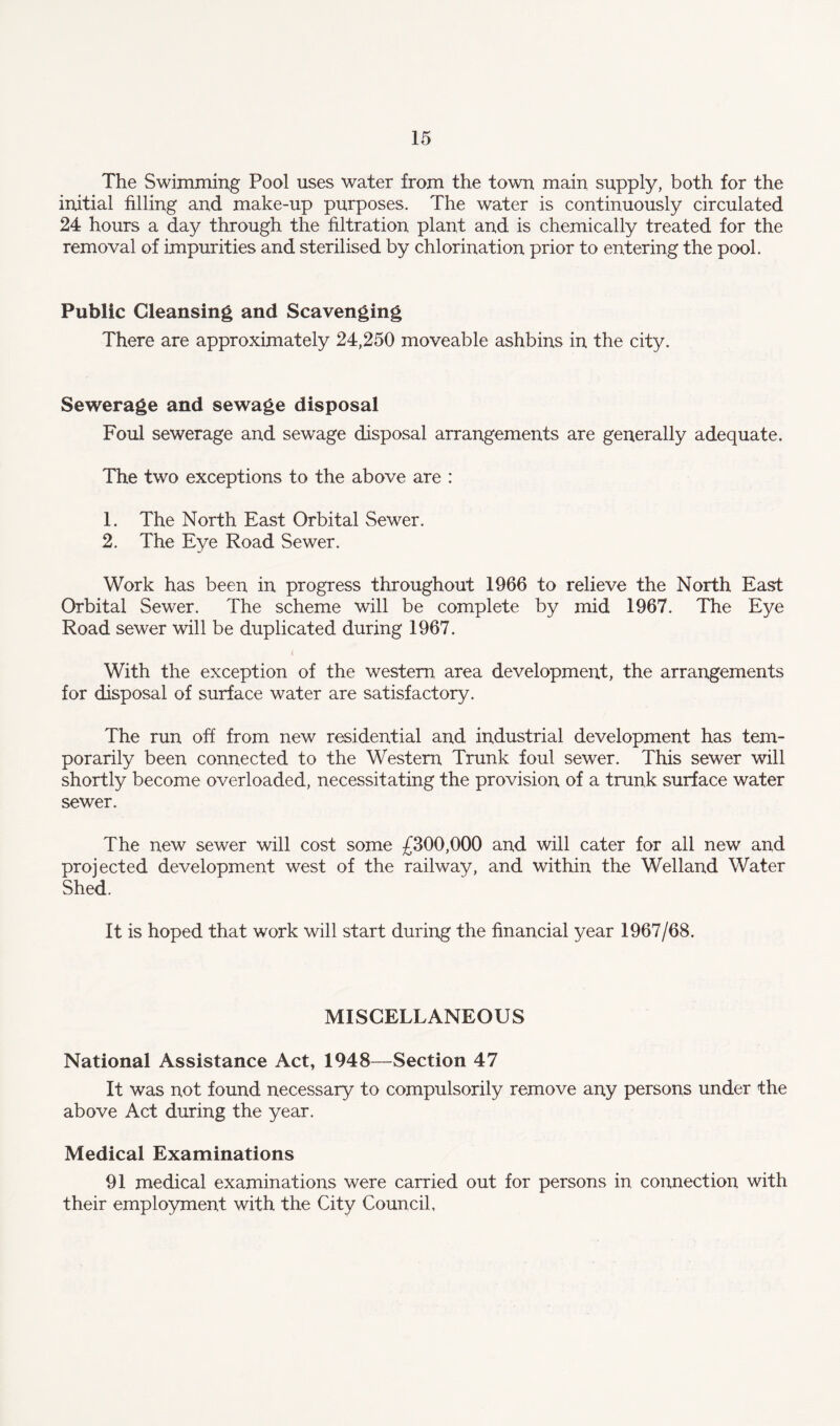 The Swimming Pool uses water from the town main supply, both for the initial filling and make-up purposes. The water is continuously circulated 24 hours a day through the filtration plant and is chemically treated for the removal of impurities and sterilised by chlorination prior to entering the pool. Public Cleansing and Scavenging There are approximately 24,250 moveable ashbins in the city. Sewerage and sewage disposal Foul sewerage and sewage disposal arrangements are generally adequate. The two exceptions to the above are : 1. The North East Orbital Sewer. 2. The Eye Road Sewer. Work has been in progress throughout 1966 to relieve the North East Orbital Sewer. The scheme will be complete by mid 1967. The Eye Road sewer will be duplicated during 1967. With the exception of the western area development, the arrangements for disposal of surface water are satisfactory. The run off from new residential and industrial development has tem¬ porarily been connected to the Western Trunk foul sewer. This sewer will shortly become overloaded, necessitating the provision of a trunk surface water sewer. The new sewer will cost some £300,000 and will cater for all new and projected development west of the railway, and within the Welland Water Shed. It is hoped that work will start during the financial year 1967/68. MISCELLANEOUS National Assistance Act, 1948—Section 47 It was not found necessary to compulsorily remove any persons under the above Act during the year. Medical Examinations 91 medical examinations were carried out for persons in connection with their employment with the City Council,