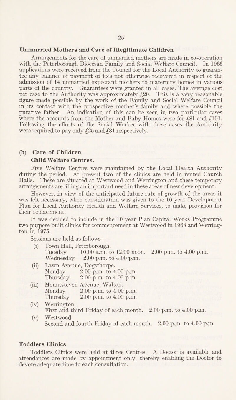 Unmarried Mothers and Care of Illegitimate Children Arrangements for the care of unmarried mothers are made in co-operation with the Peterborough Diocesan Family and Social Welfare Council. In 1966 applications were received from the Council for the Local Authority to guaran¬ tee any balance of payment of fees not otherwise recovered in respect of the admission of 14 unmarried expectant mothers to maternity homes in various parts of the country. Guarantees were granted in all cases. The average cost per case to the Authority was approximately £20. This is a very reasonable figure made possible by the work of the Family and Social Welfare Council in its contact with the prospective mother’s family and where possible the putative father. An indication of this can be seen in two particular cases where the accounts from the Mother and Baby Homes were for £81 and £101. Following the efforts of the Social Worker with these cases the Authority were required to pay only £25 and £31 respectively. (b) Care of Children Child Welfare Centres. Five Welfare Centres were maintained by the Local Health Authority during the period. At present two of the clinics are held in rented Church Halls. These are situated at Westwood and Werrington and these temporary arrangements are filling an important need in these areas of new development. However, in view of the anticipated future rate of growth of the areas it was felt necessary, when consideration was given to the 10 year Development Plan for Local Authority Health and Welfare Services, to make provision for their replacement. It was decided to include in the 10 year Plan Capital Works Programme two purpose built clinics for commencement at Westwood in 1968 and Werring¬ ton in 1975. Sessions are held as follows :— (i) Town Hall, Peterborough. Tuesday 10.00 a.m. to 12.00 noon. 2.00 p.m. to 4.00 p.xn. Wednesday 2.00 p.m. to 4.00 p.m. (ii) Lawn Avenue, Dogsthorpe. Monday 2.00 p.m. to 4.00 p.m. Thursday 2.00 p.m. to 4.00 p.m. (iii) Mountsteven Avenue, Walton. Monday 2.00 p.m. to 4.00 p.m. Thursday 2.00 p.m. to 4.00 p.m. (iv) Werrington. First and third Friday of each month. 2.00 p.m. to 4.00 p.m. (v) Westwood. Second and fourth Friday of each month. 2.00 p.m. to 4.00 p.m. Toddlers Clinics Toddlers Clinics were held at three Centres. A Doctor is available and attendances are made by appointment only, thereby enabling the Doctor to devote adequate time to each consultation.