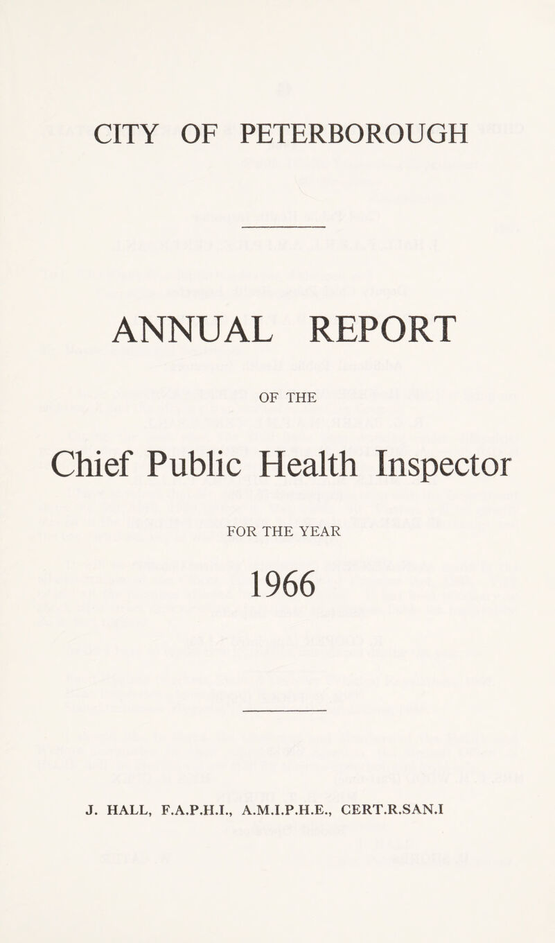 CITY OF PETERBOROUGH ANNUAL REPORT OF THE Chief Public Health Inspector FOR THE YEAR 1966 J. HALL, F.A.P.H.I., A.M.I.P.H.E., CERT.R.SAN.I