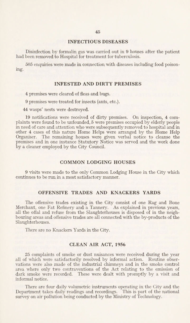 INFECTIOUS DISEASES Disinfection by formalin gas was carried out in 9 houses after the patient had been removed to Hospital for treatment for tuberculosis. 505 enquiries were made in connection with diseases including food poison¬ ing. INFESTED AND DIRTY PREMISES 4 premises were cleared of fleas and bugs. 9 premises were treated for insects (ants, etc.) . 44 wasps’ nests were destroyed. 19 notifications were received of dirty premises. On inspection, 4 com¬ plaints were found to be unfounded, 5 were premises occupied by elderly people in need of care and attention who were subsequently removed to hospital and in other 4 cases of this nature Home Helps were arranged by the Home Help Organiser. The remaining houses were given verbal notice to cleanse the premises and in one instance Statutory Notice was served and the work done by a cleaner employed by the City Council. COMMON LODGING HOUSES 9 visits were made to the only Common Lodging House in the City which continues to be run in a most satisfactory manner. OFFENSIVE TRADES AND KNACKERS YARDS The offensive trades existing in the City consist of one Rag and Bone Merchant, one Fat Refinery and a Tannery. As explained in previous years, all the offal and refuse from the Slaughterhouses is disposed of in the neigh¬ bouring areas and offensive trades are all connected with the by-products of the Slaughterhouses. There are no Knackers Yards in the City. CLEAN AIR ACT, 1956 25 complaints of smoke or dust nuisances were received during the year all of which were satisfactorily resolved by informal action. Routine obser¬ vations were also made of the industrial chimneys and in the smoke control area where only two contraventions of the Act relating to the emission of dark smoke were recorded. These were dealt with promptly by a visit and informal notice. There are four daily volumetric instruments operating in the City and the Department takes daily readings and recordings. This is part of the national survey on air pollution being conducted by the Ministry of Technology.