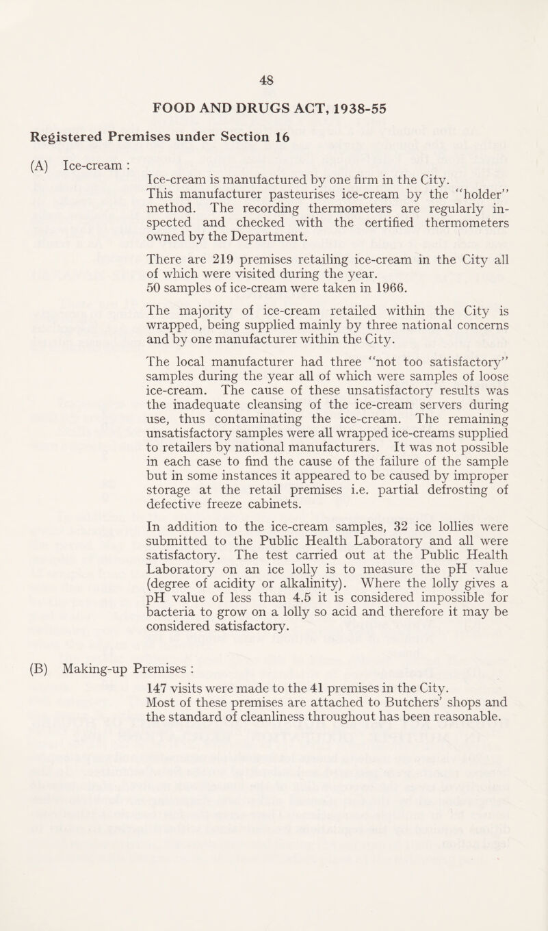 FOOD AND DRUGS ACT, 1938-55 Registered Premises under Section 16 (A) Ice-cream : Ice-cream is manufactured by one firm in the City. This manufacturer pasteurises ice-cream by the “ holder” method. The recording thermometers are regularly in¬ spected and checked with the certified thermometers owned by the Department. There are 219 premises retailing ice-cream in the City all of which were visited during the year. 50 samples of ice-cream were taken in 1966. The majority of ice-cream retailed within the City is wrapped, being supplied mainly by three national concerns and by one manufacturer within the City. The local manufacturer had three “not too satisfactory’ ’ samples during the year all of which were samples of loose ice-cream. The cause of these unsatisfactory results was the inadequate cleansing of the ice-cream servers during use, thus contaminating the ice-cream. The remaining unsatisfactory samples were all wrapped ice-creams supplied to retailers by national manufacturers. It was not possible in each case to find the cause of the failure of the sample but in some instances it appeared to be caused by improper storage at the retail premises i.e. partial defrosting of defective freeze cabinets. In addition to the ice-cream samples, 32 ice lollies were submitted to the Public Health Laboratory and all were satisfactory. The test carried out at the Public Health Laboratory on an ice lolly is to measure the pH value (degree of acidity or alkalinity). Where the lolly gives a pH value of less than 4.5 it is considered impossible for bacteria to grow on a lolly so acid and therefore it may be considered satisfactory. (B) Making-up Premises : 147 visits were made to the 41 premises in the City. Most of these premises are attached to Butchers’ shops and the standard of cleanliness throughout has been reasonable.