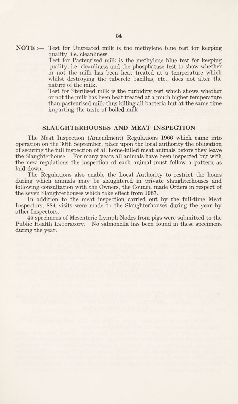 NOTE :— Test for Untreated milk is the methylene blue test for keeping quality, i.e. cleanliness. Test for Pasteurised milk is the methylene blue test for keeping quality, i.e. cleanliness and the phosphatase test to show whether or not the milk has been heat treated at a temperature which whilst destroying the tubercle bacillus, etc., does not alter the nature of the milk. Test for Sterilised milk is the turbidity test which shows whether or not the milk has been heat treated at a much higher temperature than pasteurised milk thus killing all bacteria but at the same time imparting the taste of boiled milk. SLAUGHTERHOUSES AND MEAT INSPECTION The Meat Inspection (Amendment) Regulations 1966 which came into operation on the 30th September, place upon the local authority the obligation of securing the full inspection of all home-killed meat animals before they leave the Slaughterhouse. For many years all animals have been inspected but with the new regulations the inspection of each animal must follow a pattern as laid down. The Regulations also enable the Local Authority to restrict the hours during which animals may be slaughtered in private slaughterhouses and following consultation with the Owners, the Council made Orders in respect of the seven Slaughterhouses which take effect from 1967. In addition to the meat inspection carried out by the full-time Meat Inspectors, 884 visits were made to the Slaughterhouses during the year by other Inspectors. 45 specimens of Mesenteric Lymph Nodes from pigs were submitted to the Public Health Laboratory. No salmonella has been found in these specimens duiing the year.