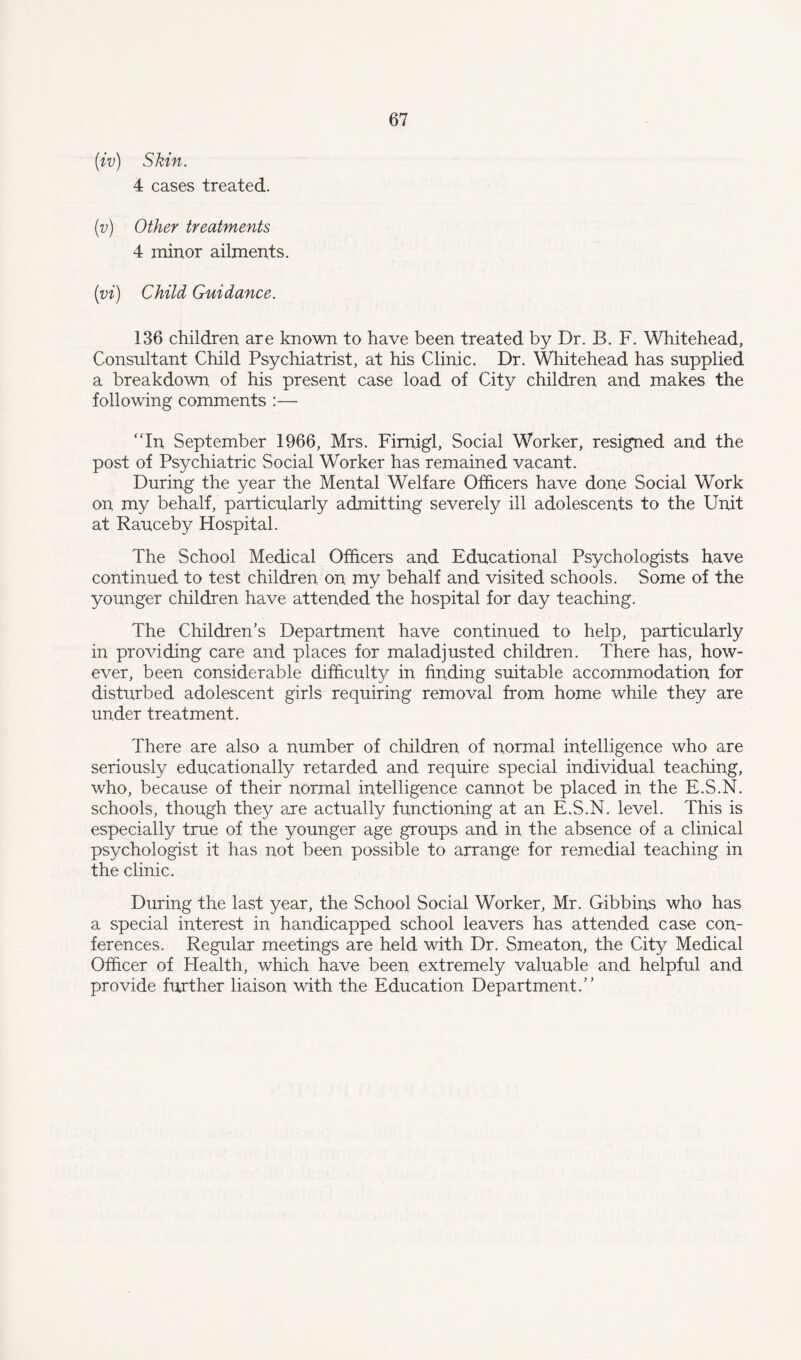 (iv) Skin. 4 cases treated. (v) Other treatments 4 minor ailments. (vi) Child Guidance. 136 children are known to have been treated by Dr. B. F. Whitehead, Consultant Child Psychiatrist, at his Clinic. Dr. Whitehead has supplied a breakdown of his present case load of City children and makes the following comments :— In September 1966, Mrs. Firnigl, Social Worker, resigned and the post of Psychiatric Social Worker has remained vacant. During the year the Mental Welfare Officers have done Social Work on my behalf, particularly admitting severely ill adolescents to the Unit at Rauceby Hospital. The School Medical Officers and Educational Psychologists have continued to test children on my behalf and visited schools. Some of the younger children have attended the hospital for day teaching. The Children’s Department have continued to help, particularly in providing care and places for maladjusted children. There has, how¬ ever, been considerable difficulty in finding suitable accommodation for disturbed adolescent girls requiring removal from home while they are under treatment. There are also a number of children of normal intelligence who are seriously educationally retarded and require special individual teaching, who, because of their normal intelligence cannot be placed in the E.S.N. schools, though they are actually functioning at an E.S.N. level. This is especially true of the younger age groups and in the absence of a clinical psychologist it has not been possible to arrange for remedial teaching in the clinic. During the last year, the School Social Worker, Mr. Gibbins who has a special interest in handicapped school leavers has attended case con¬ ferences. Regular meetings are held with Dr. Smeaton, the City Medical Officer of Health, which have been extremely valuable and helpful and provide further liaison with the Education Department.”