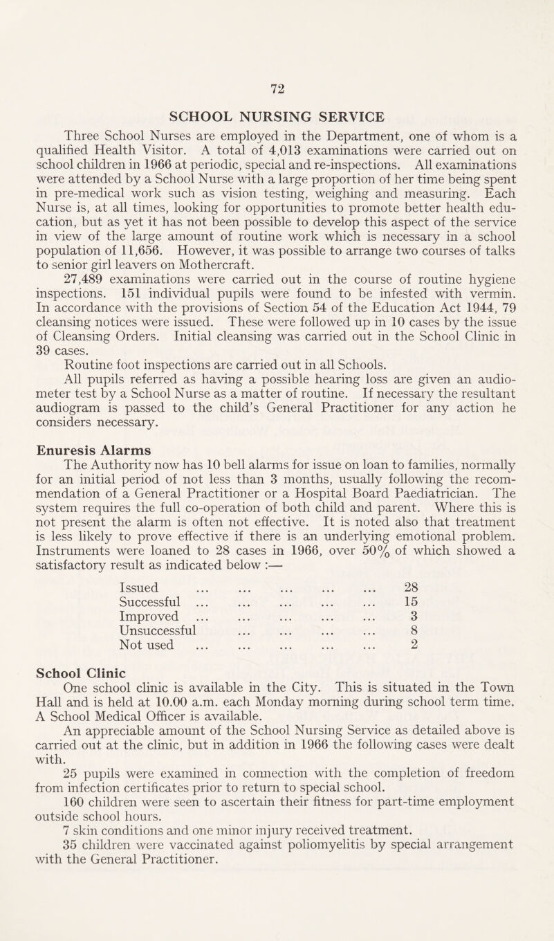 SCHOOL NURSING SERVICE Three School Nurses are employed in the Department, one of whom is a qualified Health Visitor. A total of 4,013 examinations were carried out on school children in 1966 at periodic, special and re-inspections. All examinations were attended by a School Nurse with a large proportion of her time being spent in pre-medical work such as vision testing, weighing and measuring. Each Nurse is, at all times, looking for opportunities to promote better health edu¬ cation, but as yet it has not been possible to develop this aspect of the service in view of the large amount of routine work which is necessary in a school population of 11,656. However, it was possible to arrange two courses of talks to senior girl leavers on Mothercraft. 27,489 examinations were carried out in the course of routine hygiene inspections. 151 individual pupils were found to be infested with vermin. In accordance with the provisions of Section 54 of the Education Act 1944, 79 cleansing notices were issued. These were followed up in 10 cases by the issue of Cleansing Orders. Initial cleansing was carried out in the School Clinic in 39 cases. Routine foot inspections are carried out in all Schools. All pupils referred as having a possible hearing loss are given an audio¬ meter test by a School Nurse as a matter of routine. If necessary the resultant audiogram is passed to the child’s General Practitioner for any action he considers necessary. Enuresis Alarms The Authority now has 10 bell alarms for issue on loan to families, normally for an initial period of not less than 3 months, usually following the recom¬ mendation of a General Practitioner or a Hospital Board Paediatrician. The system requires the full co-operation of both child and parent. Where this is not present the alarm is often not effective. It is noted also that treatment is less likely to prove effective if there is an underlying emotional problem. Instruments were loaned to 28 cases in 1966, over 50% of which showed a satisfactory result as indicated below :—- Issued ... ... ... ... ... 28 Successful ... ... ... ... ... 15 Improved ... ... ... ... ... 3 Unsuccessful ... ... ... ... 8 Not used ... ... ... ... ... 2 School Clinic One school clinic is available in the City. This is situated in the Town Hall and is held at 10.00 a.m. each Monday morning during school term time. A School Medical Officer is available. An appreciable amount of the School Nursing Service as detailed above is carried out at the clinic, but in addition in 1966 the following cases were dealt with. 25 pupils were examined in connection with the completion of freedom from infection certificates prior to return to special school. 160 children were seen to ascertain their fitness for part-time employment outside school hours. 7 skin conditions and one minor injury received treatment. 35 children were vaccinated against poliomyelitis by special arrangement with the General Practitioner.