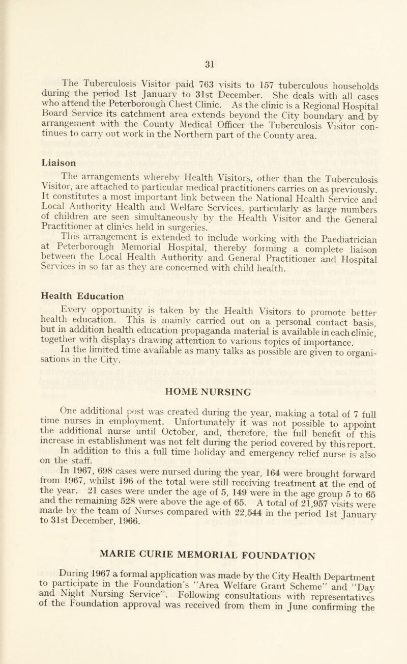 Ihe Tuberculosis Visitor paid 763 visits to 157 tuberculous households during the period 1st January to 31st December. She deals with all cases who attend the Peterborough Chest Clinic. As the clinic is a Regional Hospital Board Service its catchment area extends beyond the City boundary and by arrangement with the County Medical Officer the Tuberculosis Visitor con¬ tinues to carry out work in the Northern part of the County area. Liaison The arrangements whereby Health Visitors, other than the Tuberculosis Visitor, are attached to particular medical practitioners carries on as previously. It constitutes a most important link between the National Health Service and Local Authority Health and Welfare Services, particularly as large numbers of children are seen simultaneously by the Health Visitor and the General Practitioner at clinics held in surgeries. dhis arrangement is extended to include working with the Paediatrician at Peterborough Memorial Hospital, thereby forming a complete liaison between the Local Health Authority and General Practitioner and Hospital Services in so far as they are concerned with child health. Health Education Every opportunity is taken by the Health Visitors to promote better health education. This is mainly carried out on a personal contact basis, but in addition health education propaganda material is available in each clinic' together with displays drawing attention to various topics of importance. In the limited time available as many talks as possible are given to organi¬ sations in the City. HOME NURSING One additional post was created during the year, making a total of 7 full time nurses in employment. Unfortunately it was not possible to appoint the additional nurse until October, and, therefore, the full benefit of this increase in establishment was not felt during the period covered by this report. In addition to this a full time holiday and emergency relief nurse is also on the staff. In 1967, 698 cases were nursed during the year, 164 were brought forward from 1967, whilst 196 of the total were still receiving treatment at the end of the year. 21 cases were under the age of 5, 149 were in the age group 5 to 65 and the remaining 528 were above the age of 65. A total of 21,957 visits were made by the team of Nurses compared with 22,544 in the period 1st lanuarv to 31st December, 1966. y MARIE CURIE MEMORIAL FOUNDATION During 1967 a formal application was made by the City Health Department to participate in the Foundation's “Area Welfare Grant Scheme and “Day and Night Nursing Service. Following consultations with representatives of the foundation approval was received from them in June confirming the