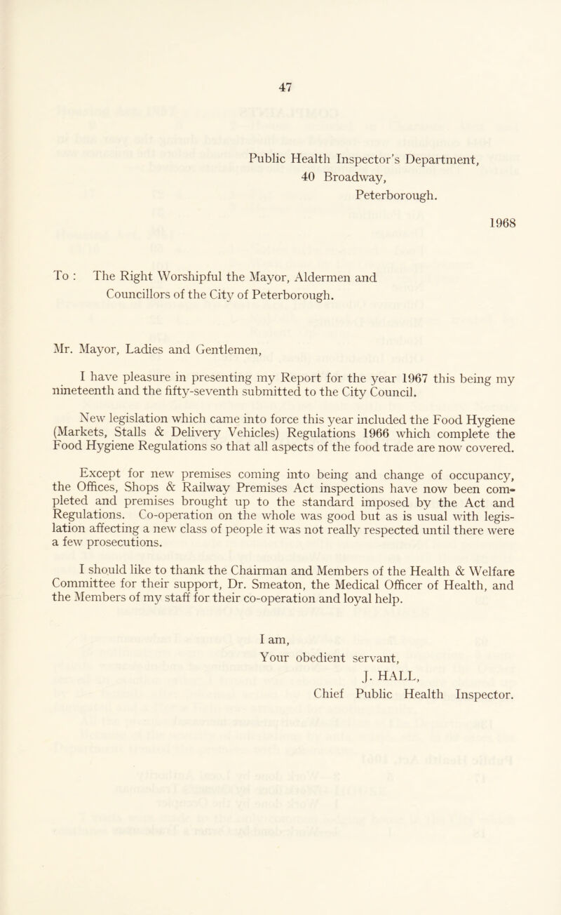 Public Health Inspector’s Department, 40 Broadway, Peterborough, 1968 To : The Right Worshipful the Mayor, Aldermen and Councillors of the City of Peterborough. Mr. Mayor, Ladies and Gentlemen, I have pleasure in presenting my Report for the year 1967 this being my nineteenth and the fifty-seventh submitted to the City Council. New legislation which came into force this year included the Food Hygiene (Markets, Stalls & Delivery Vehicles) Regulations 1966 which complete the Food Hygiene Regulations so that all aspects of the food trade are now covered. Except for new premises coming into being and change of occupancy, the Offices, Shops & Railway Premises Act inspections have now been com* pleted and premises brought up to the standard imposed by the Act and Regulations. Co-operation on the whole was good but as is usual with legis¬ lation affecting a new class of people it was not really respected until there were a few prosecutions. I should like to thank the Chairman and Members of the Health & Welfare Committee for their support, Dr. Smeaton, the Medical Officer of Health, and the Members of my staff for their co-operation and loyal help. I am. Your obedient servant, J. HALL, Chief Public Health Inspector.