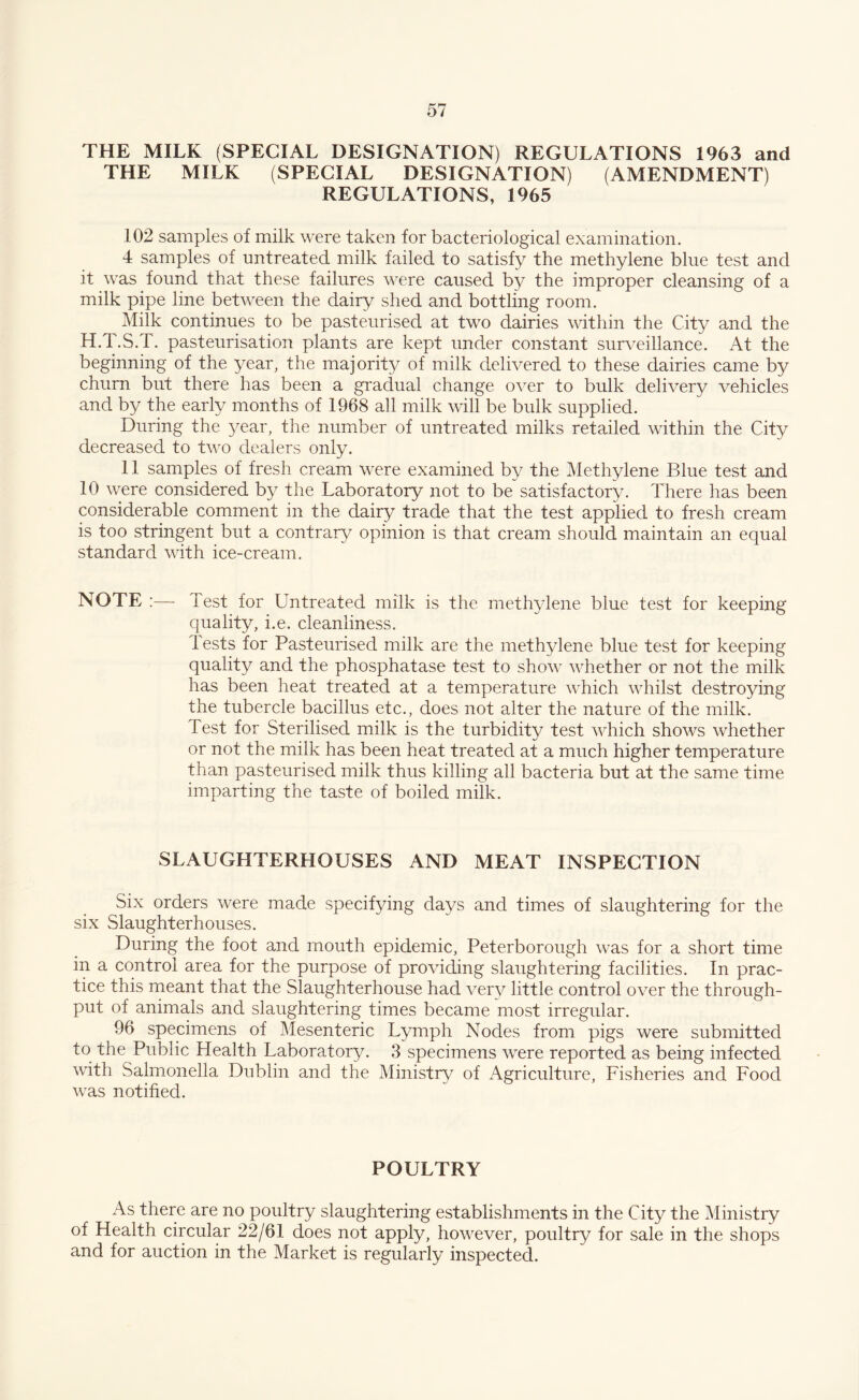 THE MILK (SPECIAL DESIGNATION) REGULATIONS 1963 and THE MILK (SPECIAL DESIGNATION) (AMENDMENT) REGULATIONS, 1965 102 samples of milk were taken for bacteriological examination. 4 samples of untreated milk failed to satisfy the methylene blue test and it was found that these failures were caused by the improper cleansing of a milk pipe line between the dairy shed and bottling room. Milk continues to be pasteurised at two dairies within the City and the H.T.S.T. pasteurisation plants are kept under constant surveillance. At the beginning of the year, the majority of milk delivered to these dairies came by churn but there has been a gradual change over to bulk delivery vehicles and by the early months of 1968 ah milk will be bulk supplied. During the year, the number of untreated milks retailed within the City decreased to two dealers only. 11 samples of fresh cream were examined by the Methylene Blue test and 10 were considered by the Laboratory not to be satisfactory. There has been considerable comment in the dairy trade that the test applied to fresh cream is too stringent but a contrary opinion is that cream should maintain an equal standard with ice-cream. NOTE :— Test for Untreated milk is the methylene blue test for keeping quality, i.e. cleanliness. 1 ests for Pasteurised milk are the methylene blue test for keeping quality and the phosphatase test to show whether or not the milk has been heat treated at a temperature which whilst destroying the tubercle bacillus etc., does not alter the nature of the milk. Test for Sterilised milk is the turbidity test which shows whether or not the milk has been heat treated at a much higher temperature than pasteurised milk thus killing all bacteria but at the same time imparting the taste of boiled milk. SLAUGHTERHOUSES AND MEAT INSPECTION Six orders were made specifying days and times of slaughtering for the six Slaughterhouses. During the foot and mouth epidemic, Peterborough was for a short time in a control area for the purpose of providing slaughtering facilities. In prac¬ tice this meant that the Slaughterhouse had very little control over the through¬ put of animals and slaughtering times became most irregular. 96 specimens of Mesenteric Lymph Nodes from pigs were submitted to the Public Health Laboratory. 3 specimens were reported as being infected with Salmonella Dublin and the Ministry of Agriculture, Fisheries and Food was notified. POULTRY As there are no poultry slaughtering establishments in the City the Ministry of Health circular 22/61 does not apply, however, poultry for sale in the shops and for auction in the Market is regularly inspected.