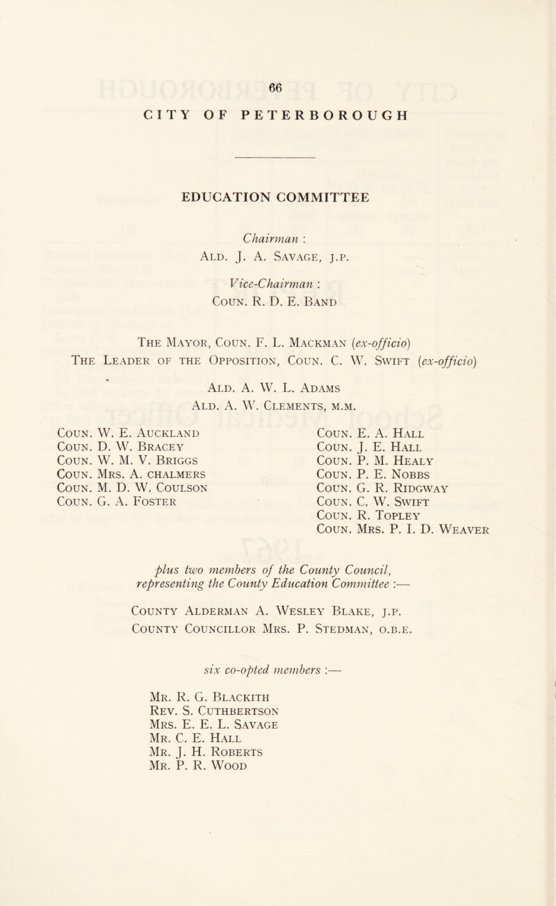 CITY OF PETERBOROUGH EDUCATION COMMITTEE Chairman : Ald. J. A. Savage, j.p. Vice-Chairman : Coun. R. D. E. Band The Mayor, Coun. F. L. Mackman (ex-officio) The Leader of the Opposition, Coun. C. W. Swift (ex-officio) Add. A. W. L. Adams Ald. A. W. Clements, m.m. Coun. W. E. Auckland Coun. D. W. Bracey Coun. W. M. V. Briggs Coun. Mrs. A. chalmers Coun. M. D. W. Coulson Coun. G. A. Foster Coun. E. A. Hall Coun. J. E. Hall Coun. P. M. Healy Coun. P. E. Nobbs Coun. G. R. Ridgway Coun. C. W. Swift Coun. R. Topley Coun. Mrs. P. I. D. Weaver plus two members of the County Council, representing the County Education Committee :— County Alderman A. Wesley Blake, j.p. County Councillor Mrs. P. Stedman, o.b.e. six co-opted members :— Mr. R. G. Blackith Rev. S. Cuthbertson Mrs. E. E. L. Savage Mr. C. E. Hall Mr. J. H. Roberts Mr. P. R. Wood