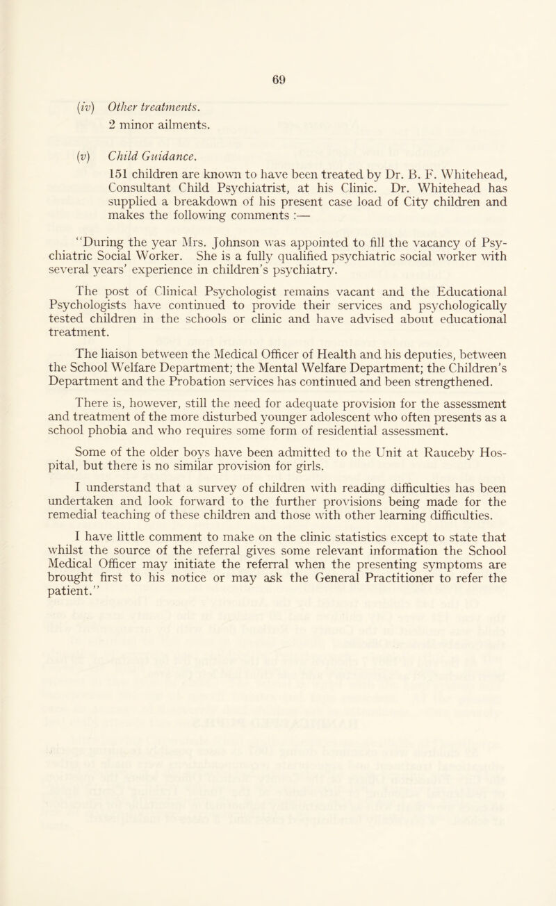 (tv) Other treatments. 2 minor ailments. (v) Child Guidance. 151 children are known to have been treated by Dr. B. F. Whitehead, Consultant Child Psychiatrist, at his Clinic. Dr. Whitehead has supplied a breakdown of his present case load of City children and makes the following comments :— “During the year Mrs. Johnson was appointed to fill the vacancy of Psy¬ chiatric Social Worker. She is a fully qualified psychiatric social worker with several years' experience in children’s psychiatry. The post of Clinical Psychologist remains vacant and the Educational Psychologists have continued to provide their services and psychologically tested children in the schools or clinic and have advised about educational treatment. The liaison between the Medical Officer of Health and his deputies, between the School Welfare Department; the Mental Welfare Department; the Children’s Department and the Probation services has continued and been strengthened. There is, however, still the need for adequate provision for the assessment and treatment of the more disturbed younger adolescent wrho often presents as a school phobia and who requires some form of residential assessment. Some of the older boys have been admitted to the Unit at Rauceby Hos¬ pital, but there is no similar provision for girls. I understand that a survey of children with reading difficulties has been undertaken and look forward to the further provisions being made for the remedial teaching of these children and those with other learning difficulties. I have little comment to make on the clinic statistics except to state that whilst the source of the referral gives some relevant information the School Medical Officer may initiate the referral wdien the presenting symptoms are brought first to his notice or may ask the General Practitioner to refer the patient.”