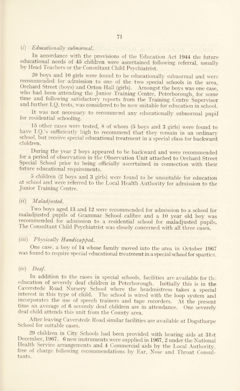 (i) Educationally subnormal. In accordance with the provisions of the Education Act 1944 the future educational needs of 45 children were ascertained following referral, usually by Head Teachers or the Consultant Child Psychiatrist. 20 boys and 10 girls were found to be educationally subnormal and were recommended xor admission to one of the two special schools in the area, Orchard Street (boys) and Orton Hall (girls). Amongst the boys was one case, who had been attending the Junior Training Centre, Peterborough, for some time and following satisfactory reports from the Training Centre Supervisor and further I.Q. tests, was considered to be now suitable for education in school. It was not necessary to recommend any educationally subnormal pupil for residential schooling. 15 other cases were tested, 8 of whom (5 boys and 3 girls) were found to have I.Q. s sufficientty high to recommend that they remain in an ordinary school, but receive special educational treatment in a special class for backward children. During the year 2 boys appeared to be backward and were recommended for a period of observation in the Observation Unit attached to Orchard Street Special School prior to being officially ascertained in connection with their future educational requirements. 5 children (2 boys and 3 girls) were found to be unsuitable for education at school and were referred to the Local Health Authority for admission to the Junior Training Centre. (ii) Maladjusted. Two boys aged 13 and 12 were recommended for admission to a school for maladjusted pupils of Grammar School calibre and a 10 year old boy was recommended for admission to a residential school for maladjusted pupils. The Consultant Child Psychiatrist was closely concerned with all three cases. {Hi) Physically Handicapped. One case, a boy of 14 whose family moved into the area in October 1967 was found to require special educational treatment in a special school for spastics. (iv) Deaf. In addition to the cases in special schools, facilities are available for the education of severely deaf children in Peterborough. Initially this is in the Caverstede Road Nursery School where the headmistress takes a special interest in this type of child. The school is wired with the loop system and incorporates the use of speech trainers and tape recorders. At the present time an average of 6 severely deaf children are in attendance. One severely deaf child attends this unit from the County area. After leaving Caverstede Road similar facilities are available at Dogsthorpe School for suitable cases. 29 children in City Schools had been provided with hearing aids at 31st December, 1967. 6 new instruments were supplied in 1967, 2 under the National Health Service arrangements and 4 Commercial aids by the Local Authority, free of charge following recommendations by Ear, Nose and Throat Consul¬ tants.