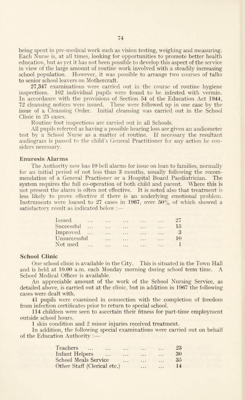 being spent in pre-medical work such as vision testing, weighing and measuring. Each Nurse is, at all times, looking for opportunities to promote better health education, but as yet it has not been possible to develop this aspect of the service in view of the large amount of routine work involved with a steadily increasing school population. However, it was possible to arrange two courses of talks to senior school leavers on Mothercraft. 27,347 examinations were carried out in the course of routine hygiene inspections. 102 individual pupils were found to be infested with vermin. In accordance with the provisions of Section 54 of the Education Act 1944, 72 cleansing notices were issued. These were followed up in one case by the issue of a Cleansing Order. Initial cleansing was carried out in the School Clinic in 25 cases. Routine foot inspections are carried out in all Schools. All pupils referred as having a possible hearing loss are given an audiometer test by a School Nurse as a matter of routine. If necessary the resultant audiogram is passed to the child’s General Practitioner for any action he con¬ siders necessary. Enuresis Alarms The Authority now has 10 bell alarms for issue on loan to families, normally for an initial period of not less than 3 months, usually following the recom¬ mendation of a General Practioner or a Hospital Board Paediatrician. The system requires the full co-operation of both child and parent. Where this is not present the alarm is often not effective. It is noted also that treatment is less likely to prove effective if there is an underlying emotional problem. Instruments were loaned to 27 cases in 1967, over 50% of which showed a satisfactory result as indicated below :— Issued ... ... ... ... ... 27 Successful ... ... ... ... ... 15 Improved ... ... ... ... ... 3 Unsuccessful ... ... ... ... 10 Not used ... ... ... ... ... 1 School Clinic One school clinic is available in the City. This is situated in the Town Hall and is held at 10.00 a.m. each Monday morning during school term time. A School Medical Officer is available. An appreciable amount of the work of the School Nursing Service, as detailed above, is carried out at the clinic, but in addition in 1967 the following cases were dealt with. 41 pupils were examined in connection with the completion of freedom from infection certificates prior to return to special school. 114 children were seen to ascertain their fitness for part-time employment outside school hours. 1 skin condition and 2 minor injuries received treatment. In addition, the following special examinations were carried out on behalf of the Education Authority :— Teachers ... ... ... ... ... 23 Infant Helpers ... ... ... ... 30 School Meals Service ... ... ... 35 Other Staff (Clerical etc.) ... ... 14