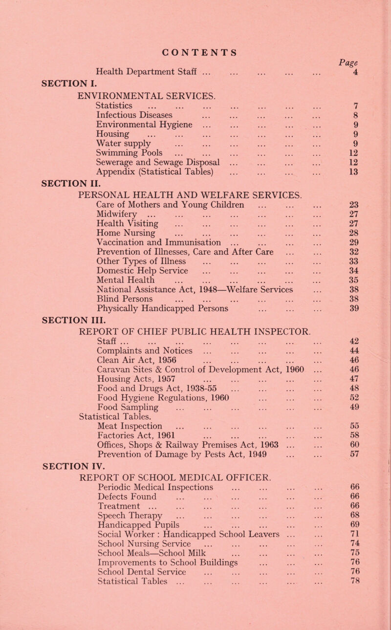 CONTENTS Page Health Department Staff ... ... . ... 4 SECTION I. ENVIRONMENTAL SERVICES. Statistics ... ... ... ... ... ... ... 7 Infectious Diseases ... ... ... ... ... 8 Environmental Hygiene. 9 Housing . 9 Water supply . 9 Swimming Pools . ... 12 Sewerage and Sewage Disposal ... 12 Appendix (Statistical Tables) ... ... ... ... 13 SECTION II. PERSONAL HEALTH AND WELFARE SERVICES. Care of Mothers and Young Children ... ... ... 23 Midwifery ... ... . . ... 27 Health Visiting . . ... 27 Home Nursing . ... ... 28 Vaccination and Immunisation . ... 29 Prevention of Illnesses, Care and After Care ... ... 32 Other Types of Illness ... ... ... ... ... 33 Domestic Help Service ... ... ... ... ... 34 Mental Health ... ... ... ... ... ... 35 National Assistance Act, 1948—Welfare Services ... 38 Blind Persons ... ... ... ... ... ... 38 Physically Handicapped Persons ... ... ... 39 SECTION III. REPORT OF CHIEF PUBLIC HEALTH INSPECTOR. Qfo-ff 4-2 Complaints and Notices ... ... ... ... ... 44 Clean Air Act, 1956 ... ... ... ... ... 46 Caravan Sites & Control of Development Act, 1960 ... 46 Housing Acts, 1957 ... ... ... ... ... 47 Food and Drugs Act, 1938-55 ... ... ... ... 48 Food Hygiene Regulations, 1960 ... ... ... 52 Food Sampling ... ... ... ... ... ... 49 Statistical Tables. Meat Inspection ... ... ... ... ... ... 55 Factories Act, 1961 ... ... ... ... ... 58 Offices, Shops & Railway Premises Act, 1963 ... ... 60 Prevention of Damage by Pests Act, 1949 ... ... 57 SECTION IV. REPORT OF SCHOOL MEDICAL OFFICER. Periodic Medical Inspections ... ... ... ... 66 Defects Found ... ... ... ... ... ... 66 Treatment ... ... ... ... ... ... ... 66 Speech Therapy ... ... ... ... ... ... 68 Handicapped Pupils ... ... ... ... ... 69 Social Worker : Handicapped School Leavers ... ... 71 School Nursing Service ... ... ... ... ... 74 School Meals—School Milk ... ... ... ... 75 Improvements to School Buildings ... ... ... 76 School Dental Service ... ... ... ... ... 76 Statistical Tables ... ... ... ... ... ... 78