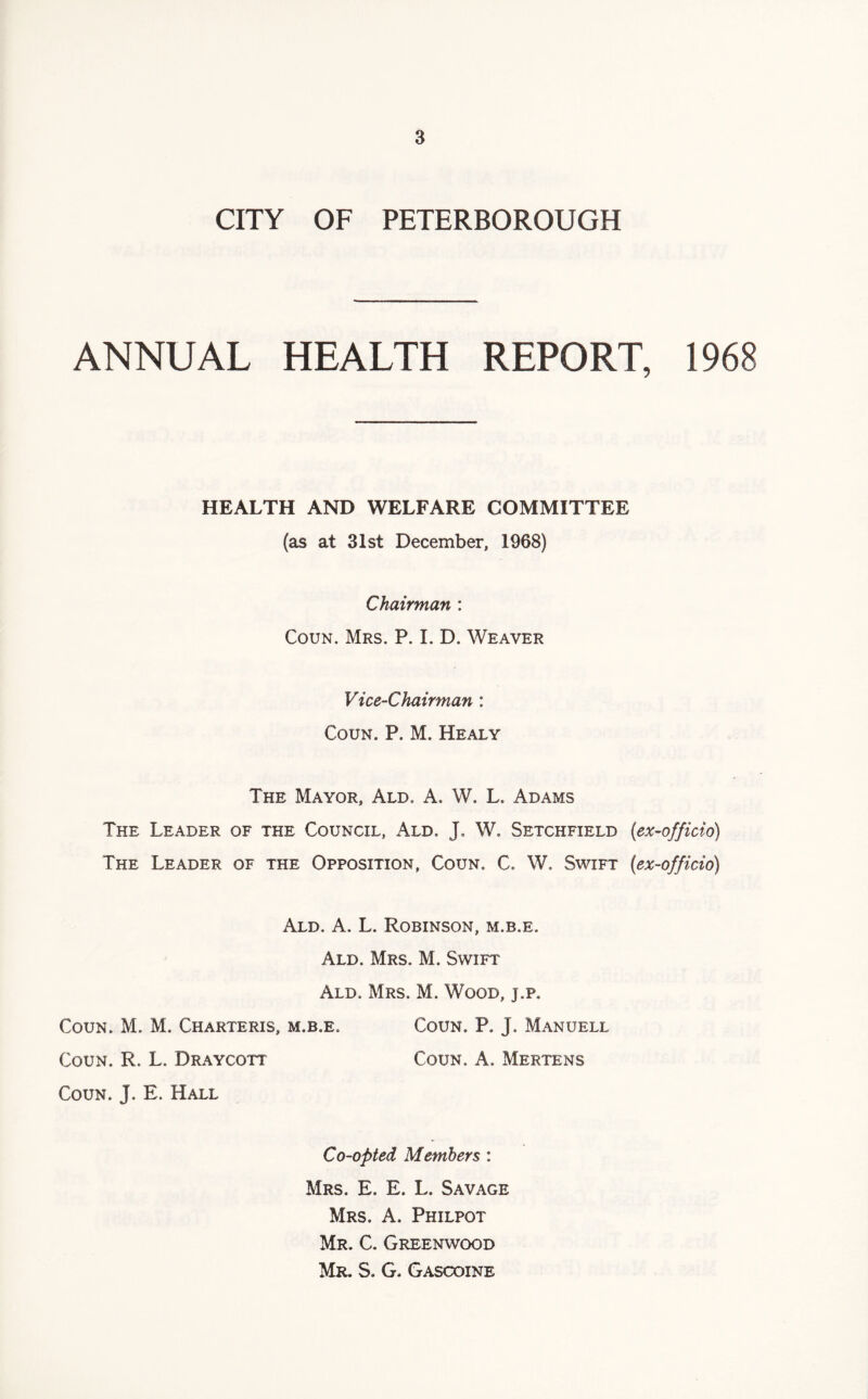 CITY OF PETERBOROUGH ANNUAL HEALTH REPORT, 1968 HEALTH AND WELFARE COMMITTEE (as at 31st December, 1968) Chairman : Coun. Mrs. P. I. D. Weaver Vice-Chairman : Coun. P. M. Healy The Mayor, Ald. A. W. L. Adams The Leader of the Council, Ald. J. W. Setchfield {ex-officio) The Leader of the Opposition, Coun. C, W. Swift (ex-officio) Ald. A. L. Robinson, m.b.e. Ald. Mrs. M. Swift Ald. Mrs. M. Wood, j.p. Coun. M. M. Charteris, m.b.e. Coun. P. j. Manuell Coun. R. L. Draycott Coun. A. Mertens Coun. J. E. Hall Co-opted Members : Mrs. E. E. L. Savage Mrs. A. Philpot Mr. C. Greenwood Mr. S. G. Gascoine