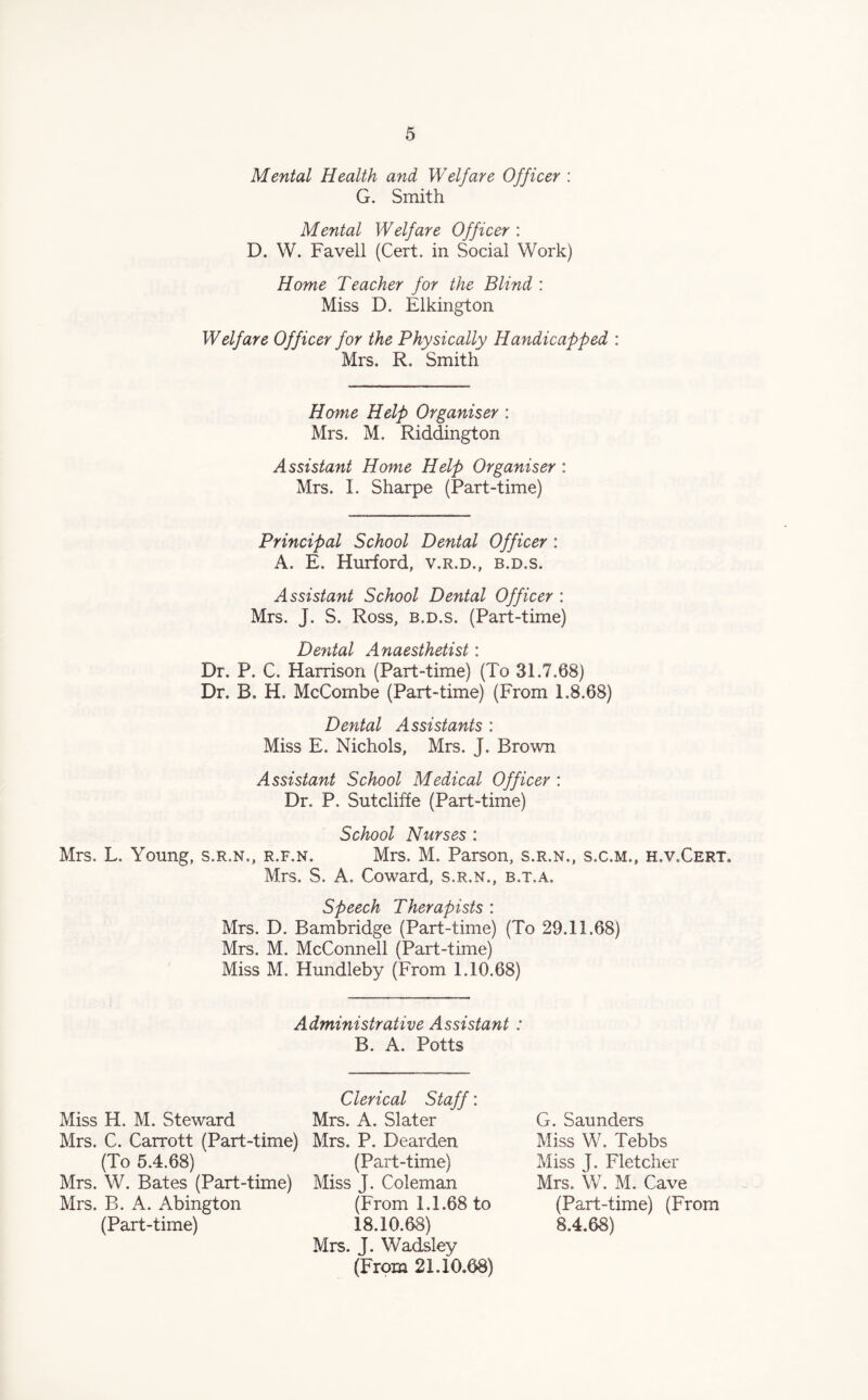 Mental Health and Welfare Officer : G. Smith Mental Welfare Officer : D. W. Favell (Cert, in Social Work) Home Teacher for the Blind : Miss D. Elkington Welfare Officer for the Physically Handicapped : Mrs. R. Smith Home Help Organiser : Mrs. M. Riddington Assistant Home Help Organiser : Mrs. I. Sharpe (Part-time) Principal School Dental Officer : A. E. Hurford, v.r.d., b.d.s. Assistant School Dental Officer : Mrs. J. S. Ross, b.d.s. (Part-time) Dental Anaesthetist: Dr. P. C. Harrison (Part-time) (To 31.7.68) Dr. B. H. McCombe (Part-time) (From 1.8.68) Dental Assistants : Miss E. Nichols, Mrs. J. Brown Assistant School Medical Officer : Dr. P. Sutcliffe (Part-time) School Nurses : Mrs. L. Young, s.r.n., r.f.n. Mrs. M. Parson, s.r.n., s.c.m., h.v.Cert. Mrs. S. A. Coward, s.r.n., b.t.a. Speech Therapists : Mrs. D. Bambridge (Part-time) (To 29.11.68) Mrs. M. McConnell (Part-time) Miss M. Hundleby (From 1.10.68) Administrative Assistant : B. A. Potts Miss H. M. Steward Mrs. C. Carrott (Part-time) (To 5.4.68) Mrs. W. Bates (Part-time) Mrs. B. A. Abington (Part-time) Clerical Staff: Mrs. A. Slater Mrs. P. Dearden (Part-time) Miss J. Coleman (From 1.1.68 to 18.10.68) Mrs. J. Wadsley (From 21.10.68) G. Saunders Miss W. Tebbs Miss J. Fletcher Mrs. W. M. Cave (Part-time) (From 8.4.68)