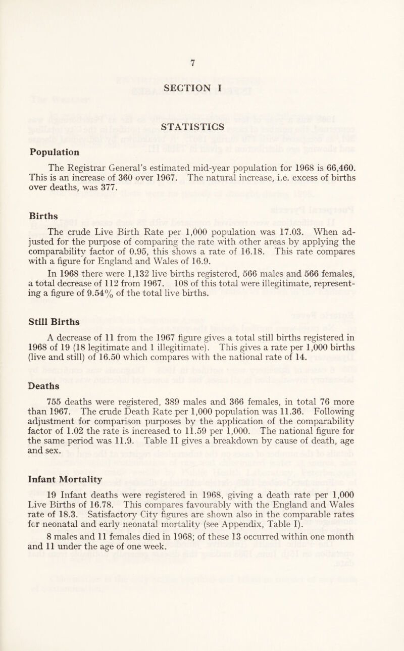 SECTION I STATISTICS Population The Registrar General’s estimated mid-year population for 1968 is 66,460. This is an increase of 360 over 1967. The natural increase, i.e. excess of births over deaths, was 377. Births The crude Live Birth Rate per 1,000 population was 17.03. When ad¬ justed for the purpose of comparing the rate with other areas by applying the comparability factor of 0.95, this shows a rate of 16.18. This rate compares with a figure for England and Wales of 16.9. In 1968 there were 1,132 live births registered, 566 males and 566 females, a total decrease of 112 from 1967. 108 of this total were illegitimate, represent¬ ing a figure of 9.54% of the total live births. Still Births A decrease of 11 from the 1967 figure gives a total still births registered in 1968 of 19 (18 legitimate and 1 illegitimate). This gives a rate per 1,000 births (live and still) of 16.50 which compares with the national rate of 14. Deaths 755 deaths were registered, 389 males and 366 females, in total 76 more than 1967. The crude Death Rate per 1,000 population was 11.36. Following adjustment for comparison purposes by the application of the comparability factor of 1.02 the rate is increased to 11.59 per 1,000. The national figure for the same period was 11.9. Table II gives a breakdown by cause of death, age and sex. Infant Mortality 19 Infant deaths were registered in 1968, giving a death rate per 1,000 Live Births of 16.78. This compares favourably with the England and Wales rate of 18.3. Satisfactory City figures are shown also in the comparable rates fcr neonatal and early neonatal mortality (see Appendix, Table I). 8 males and 11 females died in 1968; of these 13 occurred within one month and 11 under the age of one week.