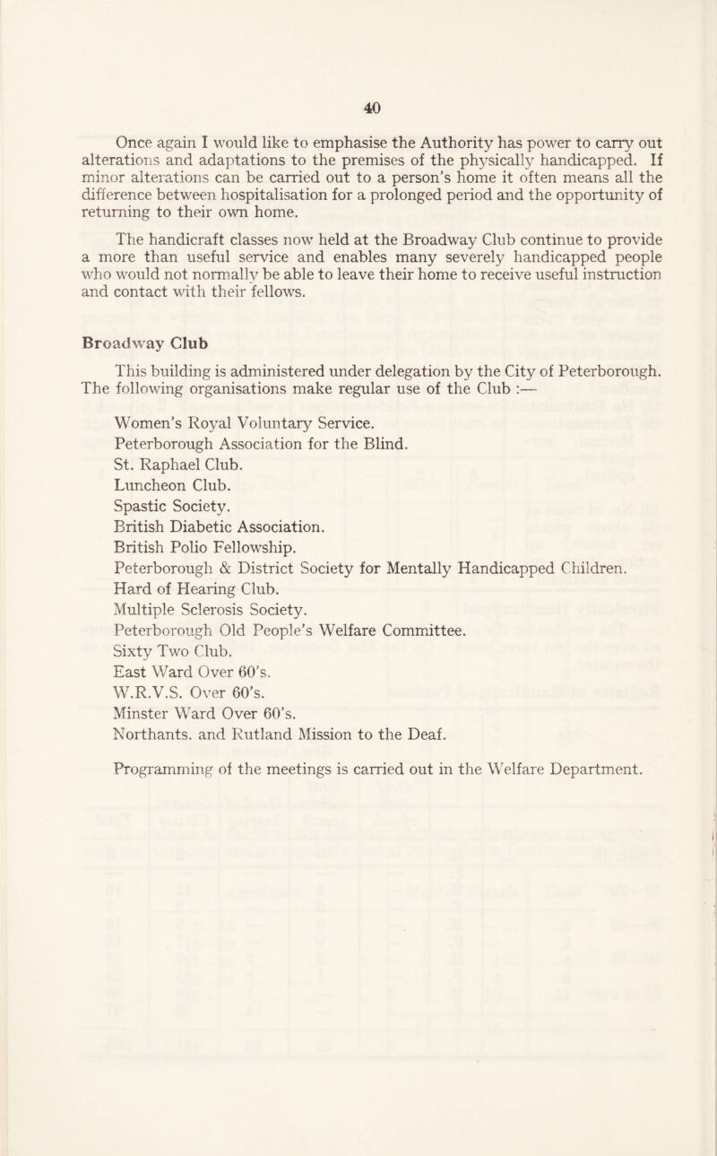 Once again I would like to emphasise the Authority has power to carry out alterations and adaptations to the premises of the physically handicapped. If minor alterations can be carried out to a person's home it often means all the difference between hospitalisation for a prolonged period and the opportunity of returning to their own home. The handicraft classes now held at the Broadway Club continue to provide a more than useful service and enables many severely handicapped people who would not normally be able to leave their home to receive useful instruction and contact with their fellows. Broadway Chib This building is administered under delegation by the City of Peterborough. The following organisations make regular use of the Club :— Women’s Royal Voluntary Service. Peterborough Association for the Blind. St. Raphael Club, Luncheon Club. Spastic Society. British Diabetic Association. British Polio Fellowship. Peterborough & District Society for Mentally Handicapped Children, Hard of Hearing Club. Multiple Sclerosis Society. Peterborough Old People's Welfare Committee. Sixty Two Club. East Ward Over 60's. W.R.V.S. Over 60's. Minster Ward Over 60’s. Northants. and Rutland Mission to the Deaf. Programming of the meetings is carried out in the Welfare Department.