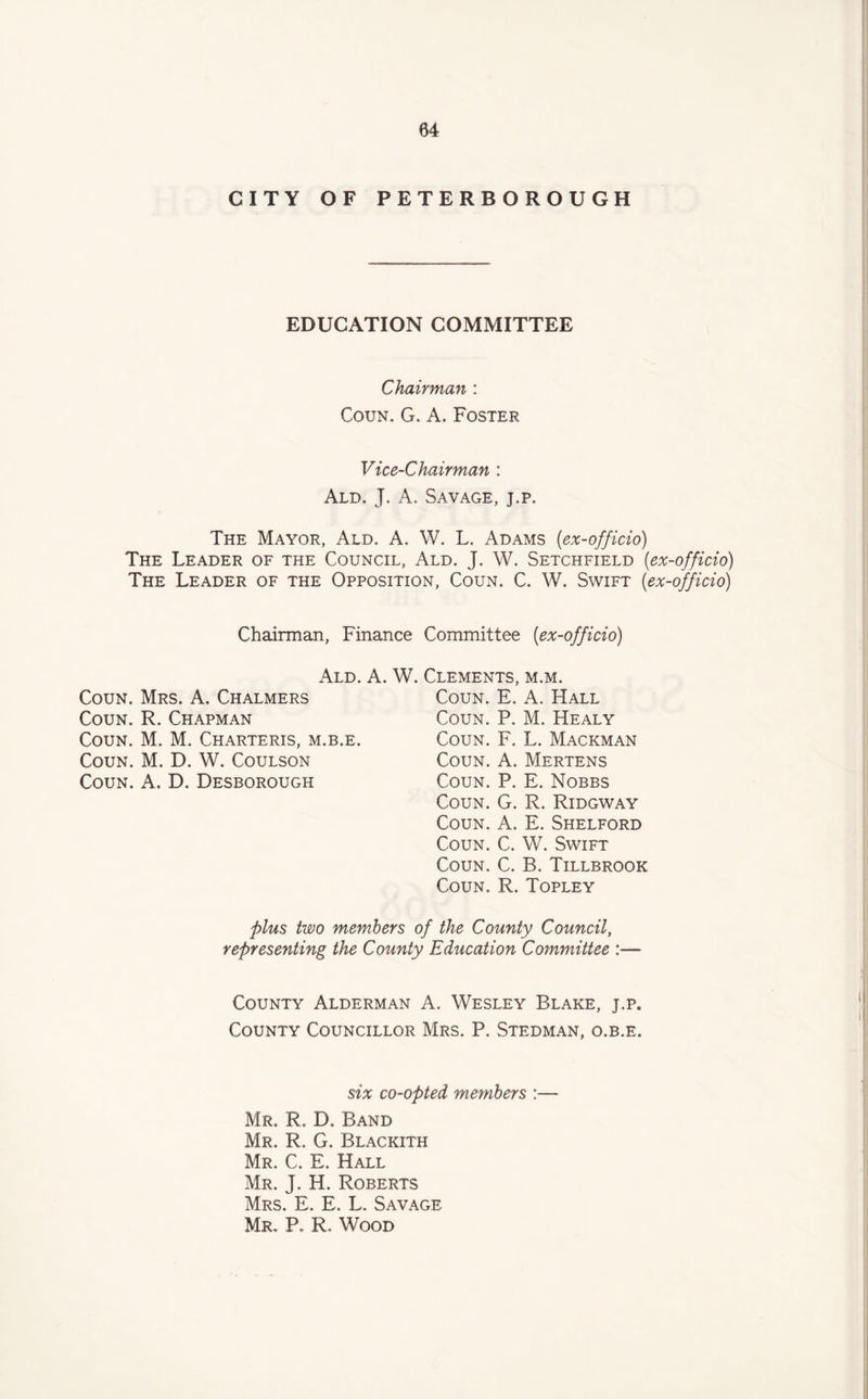 CITY OF PETERBOROUGH EDUCATION COMMITTEE Chairman : Coun. G. A. Foster. Vice-Chairman : Ald. J. A. Savage, j.p. The Mayor, Ald. A. W. L. Adams (ex-officio) The Leader of the Council, Ald. J. W. Setchfield (ex-officio) The Leader of the Opposition, Coun. C. W. Swift («ex-officio) Chairman, Finance Committee (ex-officio) Coun. Mrs. A. Chalmers Coun. R. Chapman Coun. M. M. Charteris, m.b.e. Coun. M. D. W. Coulson Coun. A. D. Desborough Ald. A. W. Clements, m.m. Coun. E. A. Hall Coun. P. M. Healy Coun. F. L. Mackman Coun. A. Mertens Coun. P. E. Nobbs Coun. G. R. Ridgway Coun. A. E. Shelford Coun. C. W. Swift Coun. C. B. Tillbrook Coun. R. Topley plus two members of the County Council, representing the County Education Committee :—• County Alderman A. Wesley Blake, j.p. County Councillor Mrs. P. Stedman, o.b.e. six co-opted members : Mr. R. D. Band Mr. R. G. Blackith Mr. C. E. Hall Mr. J. H. Roberts Mrs. E. E. L. Savage Mr. P. R, Wood